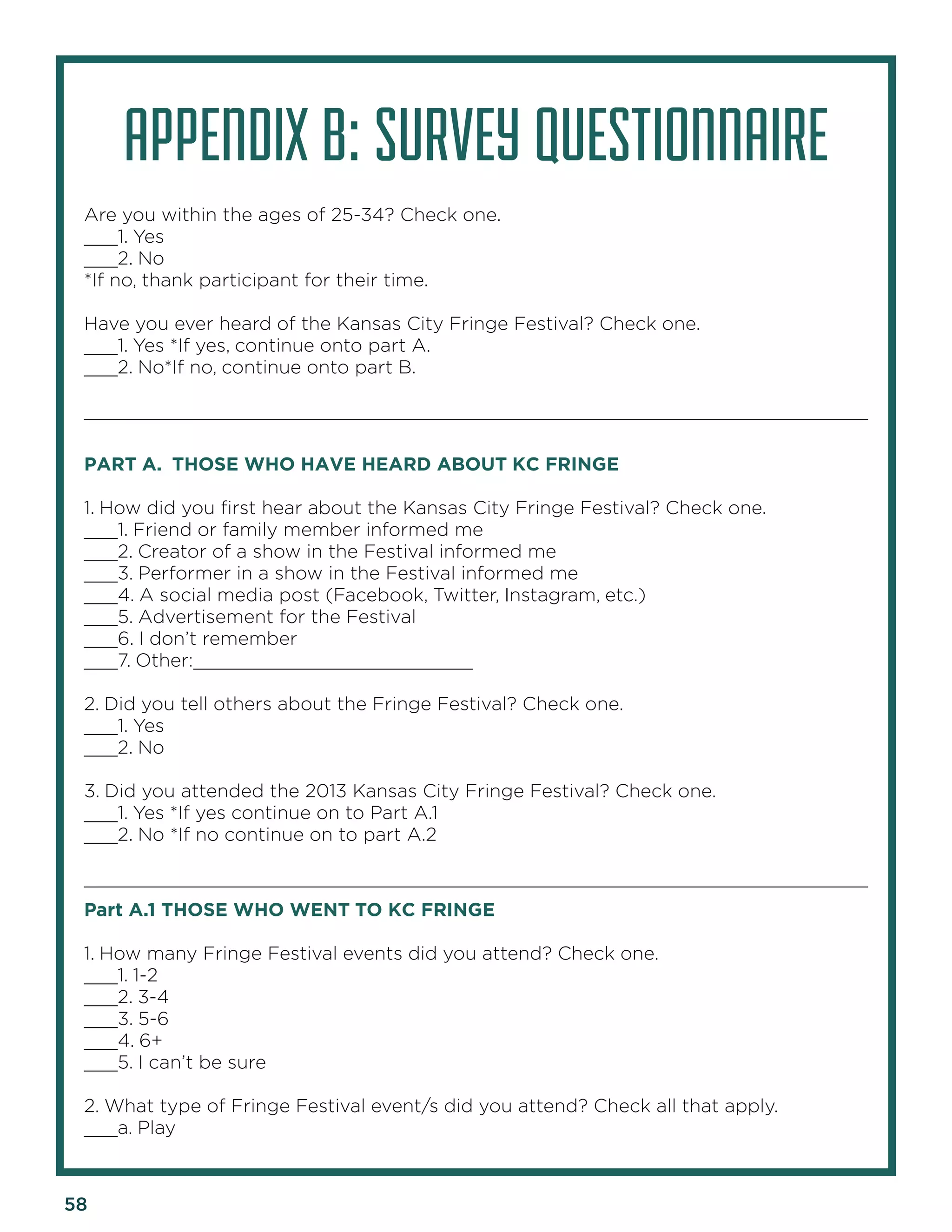58 
APPENDIX B: SURVEY QUESTIONNAIRE 
Are you within the ages of 25-34? Check one. 
___1. Yes 
___2. No 
*If no, thank participant for their time. 
Have you ever heard of the Kansas City Fringe Festival? Check one. 
___1. Yes *If yes, continue onto part A. 
___2. No*If no, continue onto part B. 
______________________________________________________________________ 
PART A. THOSE WHO HAVE HEARD ABOUT KC FRINGE 
1. How did you first hear about the Kansas City Fringe Festival? Check one. 
___1. Friend or family member informed me 
___2. Creator of a show in the Festival informed me 
___3. Performer in a show in the Festival informed me 
___4. A social media post (Facebook, Twitter, Instagram, etc.) 
___5. Advertisement for the Festival 
___6. I don’t remember 
___7. Other:_________________________ 
2. Did you tell others about the Fringe Festival? Check one. 
___1. Yes 
___2. No 
3. Did you attended the 2013 Kansas City Fringe Festival? Check one. 
___1. Yes *If yes continue on to Part A.1 
___2. No *If no continue on to part A.2 
______________________________________________________________________ 
Part A.1 THOSE WHO WENT TO KC FRINGE 
1. How many Fringe Festival events did you attend? Check one. 
___1. 1-2 
___2. 3-4 
___3. 5-6 
___4. 6+ 
___5. I can’t be sure 
2. What type of Fringe Festival event/s did you attend? Check all that apply. 
___a. Play  