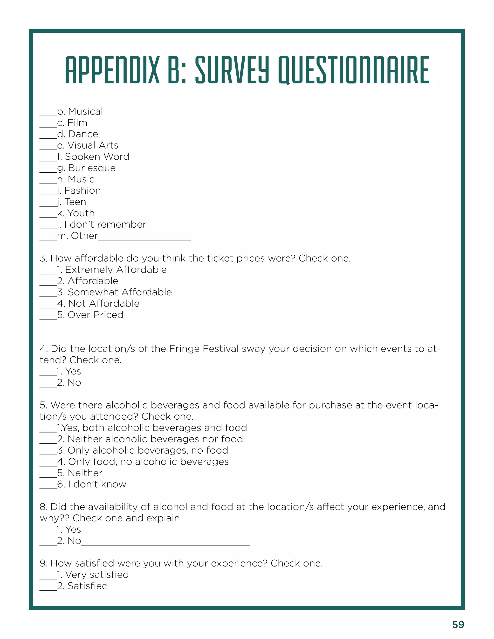 59 
APPENDIX B: SURVEY QUESTIONNAIRE 
___b. Musical 
___c. Film 
___d. Dance 
___e. Visual Arts 
___f. Spoken Word 
___g. Burlesque 
___h. Music 
___i. Fashion 
___j. Teen 
___k. Youth 
___l. I don’t remember 
___m. Other________________ 
3. How affordable do you think the ticket prices were? Check one. 
___1. Extremely Affordable 
___2. Affordable 
___3. Somewhat Affordable 
___4. Not Affordable 
___5. Over Priced 
4. Did the location/s of the Fringe Festival sway your decision on which events to attend? Check one. 
___1. Yes 
___2. No 
5. Were there alcoholic beverages and food available for purchase at the event location/ s you attended? Check one. 
___1.Yes, both alcoholic beverages and food 
___2. Neither alcoholic beverages nor food 
___3. Only alcoholic beverages, no food 
___4. Only food, no alcoholic beverages 
___5. Neither 
___6. I don’t know 
8. Did the availability of alcohol and food at the location/s affect your experience, and why?? Check one and explain 
___1. Yes____________________________ 
___2. No_____________________________ 
9. How satisfied were you with your experience? Check one. 
___1. Very satisfied 
___2. Satisfied  