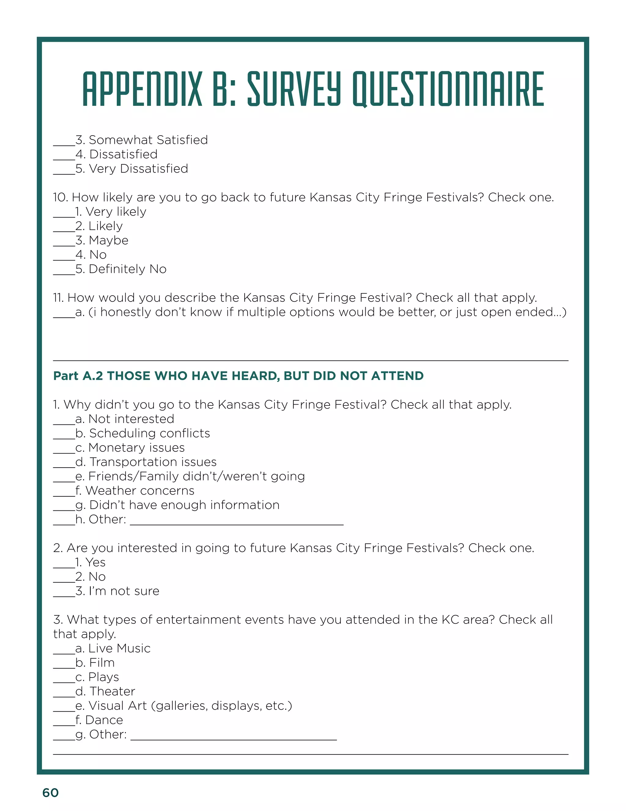 60 
APPENDIX B: SURVEY QUESTIONNAIRE 
___3. Somewhat Satisfied 
___4. Dissatisfied 
___5. Very Dissatisfied 
10. How likely are you to go back to future Kansas City Fringe Festivals? Check one. 
___1. Very likely 
___2. Likely 
___3. Maybe 
___4. No 
___5. Definitely No 
11. How would you describe the Kansas City Fringe Festival? Check all that apply. 
___a. (i honestly don’t know if multiple options would be better, or just open ended…) 
______________________________________________________________________ 
Part A.2 THOSE WHO HAVE HEARD, BUT DID NOT ATTEND 
1. Why didn’t you go to the Kansas City Fringe Festival? Check all that apply. 
___a. Not interested 
___b. Scheduling conflicts 
___c. Monetary issues 
___d. Transportation issues 
___e. Friends/Family didn’t/weren’t going 
___f. Weather concerns 
___g. Didn’t have enough information 
___h. Other: _____________________________ 
2. Are you interested in going to future Kansas City Fringe Festivals? Check one. 
___1. Yes 
___2. No 
___3. I’m not sure 
3. What types of entertainment events have you attended in the KC area? Check all that apply. 
___a. Live Music 
___b. Film 
___c. Plays 
___d. Theater 
___e. Visual Art (galleries, displays, etc.) 
___f. Dance 
___g. Other: ____________________________ 
______________________________________________________________________  