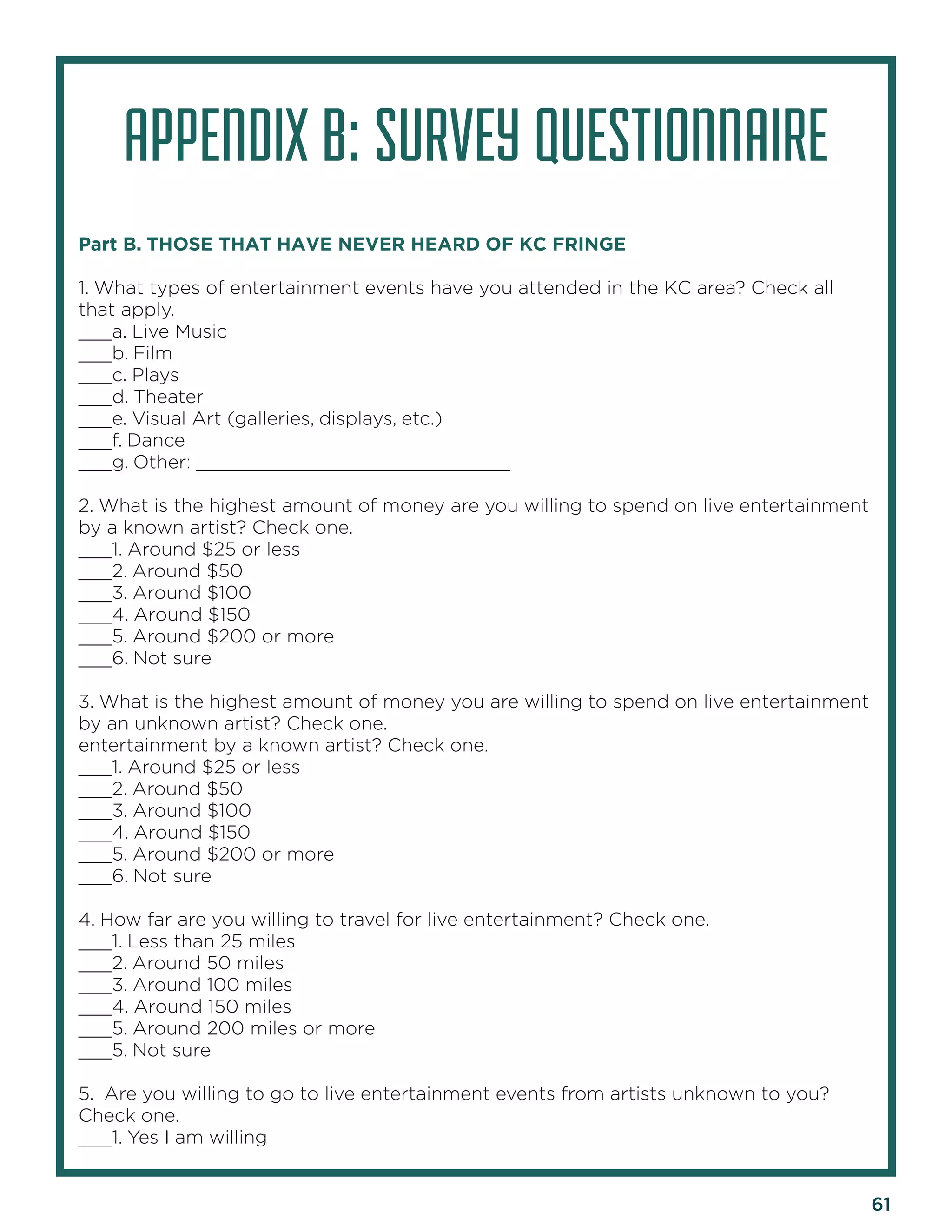 61 
APPENDIX B: SURVEY QUESTIONNAIRE 
Part B. THOSE THAT HAVE NEVER HEARD OF KC FRINGE 
1. What types of entertainment events have you attended in the KC area? Check all that apply. 
___a. Live Music 
___b. Film 
___c. Plays 
___d. Theater 
___e. Visual Art (galleries, displays, etc.) 
___f. Dance 
___g. Other: ____________________________ 
2. What is the highest amount of money are you willing to spend on live entertainment by a known artist? Check one. 
___1. Around $25 or less 
___2. Around $50 
___3. Around $100 
___4. Around $150 
___5. Around $200 or more 
___6. Not sure 
3. What is the highest amount of money you are willing to spend on live entertainment by an unknown artist? Check one. 
entertainment by a known artist? Check one. 
___1. Around $25 or less 
___2. Around $50 
___3. Around $100 
___4. Around $150 
___5. Around $200 or more 
___6. Not sure 
4. How far are you willing to travel for live entertainment? Check one. 
___1. Less than 25 miles 
___2. Around 50 miles 
___3. Around 100 miles 
___4. Around 150 miles 
___5. Around 200 miles or more 
___5. Not sure 
5. Are you willing to go to live entertainment events from artists unknown to you? Check one. 
___1. Yes I am willing  