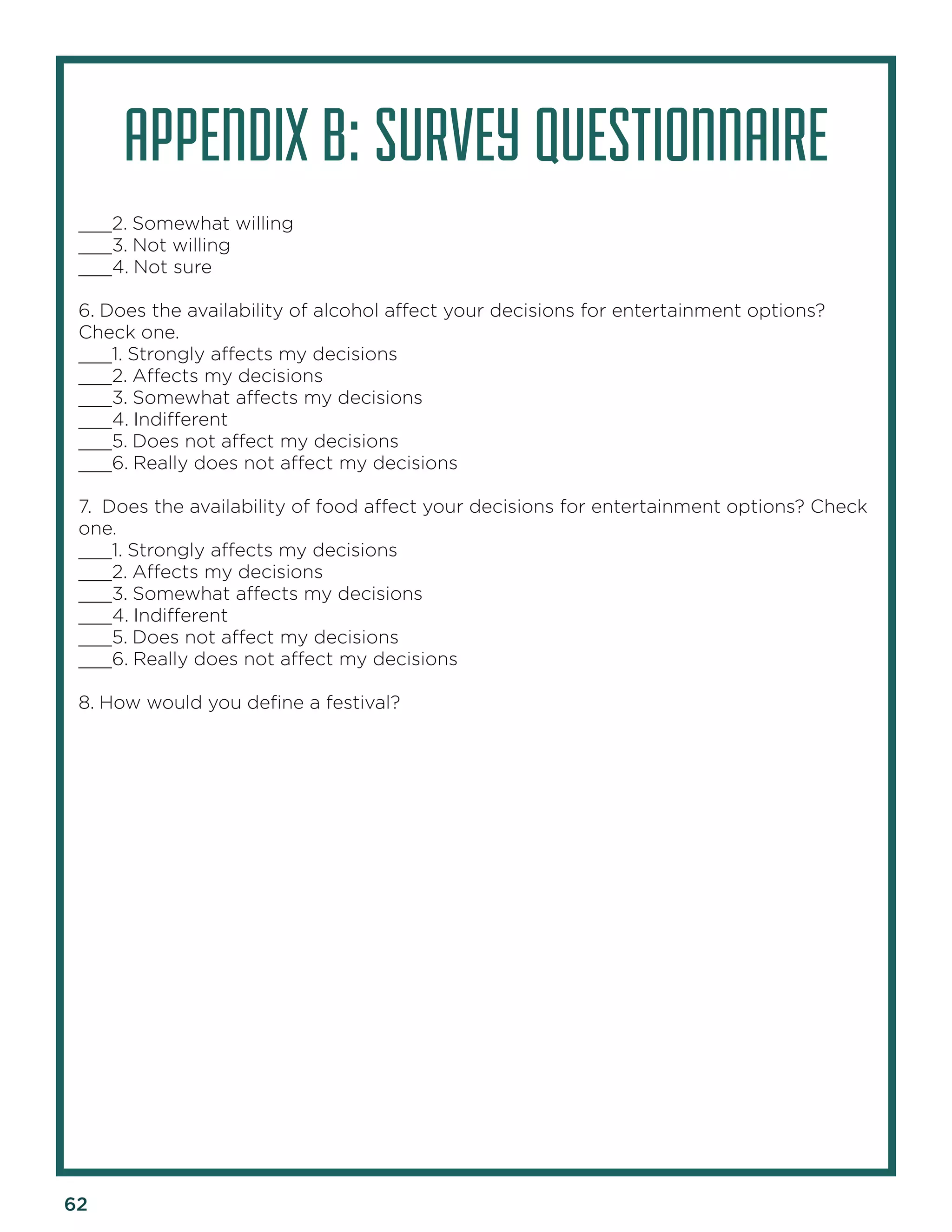62 
APPENDIX B: SURVEY QUESTIONNAIRE 
___2. Somewhat willing 
___3. Not willing 
___4. Not sure 
6. Does the availability of alcohol affect your decisions for entertainment options? Check one. 
___1. Strongly affects my decisions 
___2. Affects my decisions 
___3. Somewhat affects my decisions 
___4. Indifferent 
___5. Does not affect my decisions 
___6. Really does not affect my decisions 
7. Does the availability of food affect your decisions for entertainment options? Check one. 
___1. Strongly affects my decisions 
___2. Affects my decisions 
___3. Somewhat affects my decisions 
___4. Indifferent 
___5. Does not affect my decisions 
___6. Really does not affect my decisions 
8. How would you define a festival?  