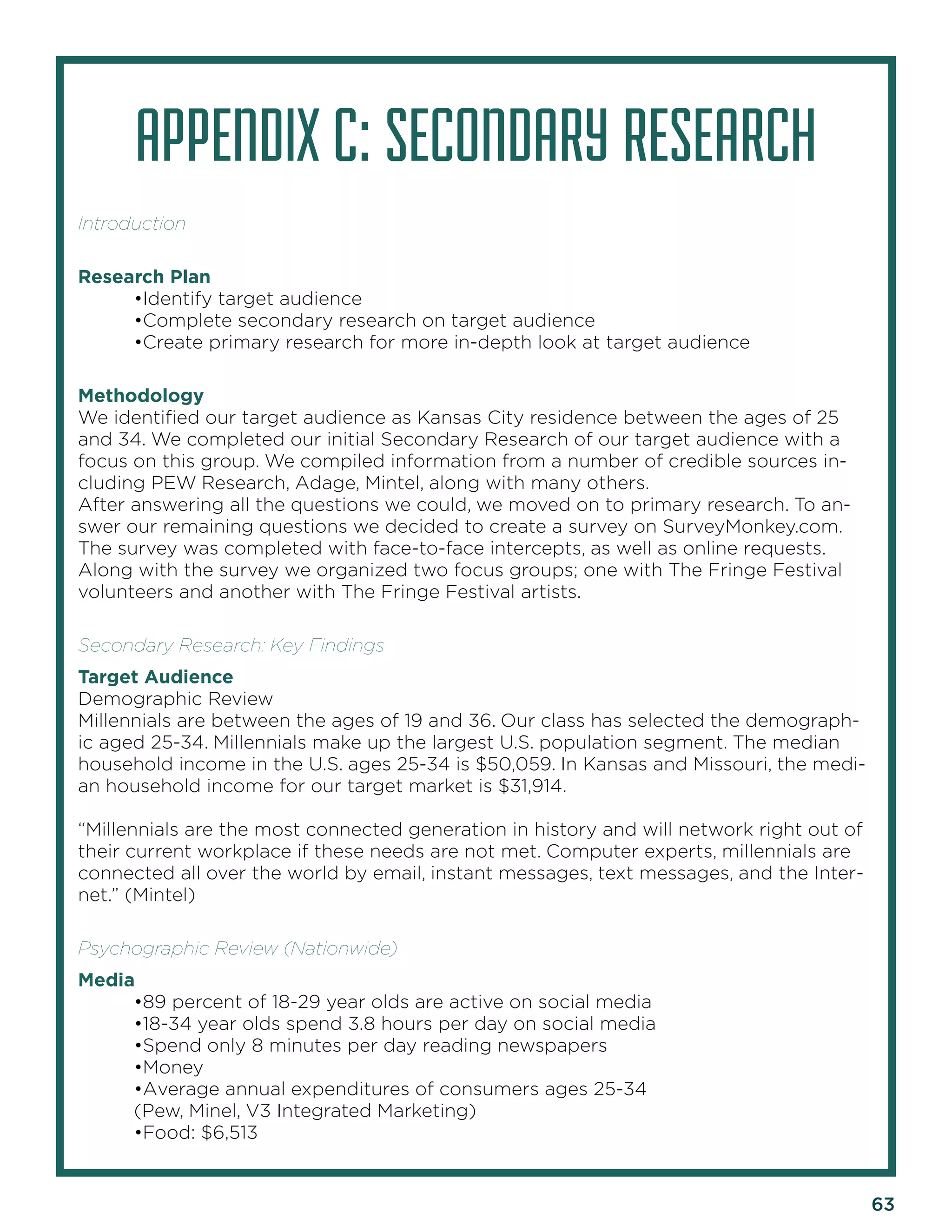 63 
APPENDIX C: SECONDARY RESEARCH 
Introduction 
Research Plan 
•Identify target audience 
•Complete secondary research on target audience 
•Create primary research for more in-depth look at target audience 
Methodology 
We identified our target audience as Kansas City residence between the ages of 25 and 34. We completed our initial Secondary Research of our target audience with a focus on this group. We compiled information from a number of credible sources including PEW Research, Adage, Mintel, along with many others. 
After answering all the questions we could, we moved on to primary research. To answer our remaining questions we decided to create a survey on SurveyMonkey.com. The survey was completed with face-to-face intercepts, as well as online requests. Along with the survey we organized two focus groups; one with The Fringe Festival volunteers and another with The Fringe Festival artists. 
Secondary Research: Key Findings 
Target Audience 
Demographic Review 
Millennials are between the ages of 19 and 36. Our class has selected the demographic aged 25-34. Millennials make up the largest U.S. population segment. The median household income in the U.S. ages 25-34 is $50,059. In Kansas and Missouri, the median household income for our target market is $31,914. 
“Millennials are the most connected generation in history and will network right out of their current workplace if these needs are not met. Computer experts, millennials are connected all over the world by email, instant messages, text messages, and the Internet.” (Mintel) 
Psychographic Review (Nationwide) 
Media 
•89 percent of 18-29 year olds are active on social media 
•18-34 year olds spend 3.8 hours per day on social media 
•Spend only 8 minutes per day reading newspapers 
•Money 
•Average annual expenditures of consumers ages 25-34 
(Pew, Minel, V3 Integrated Marketing) 
•Food: $6,513  
