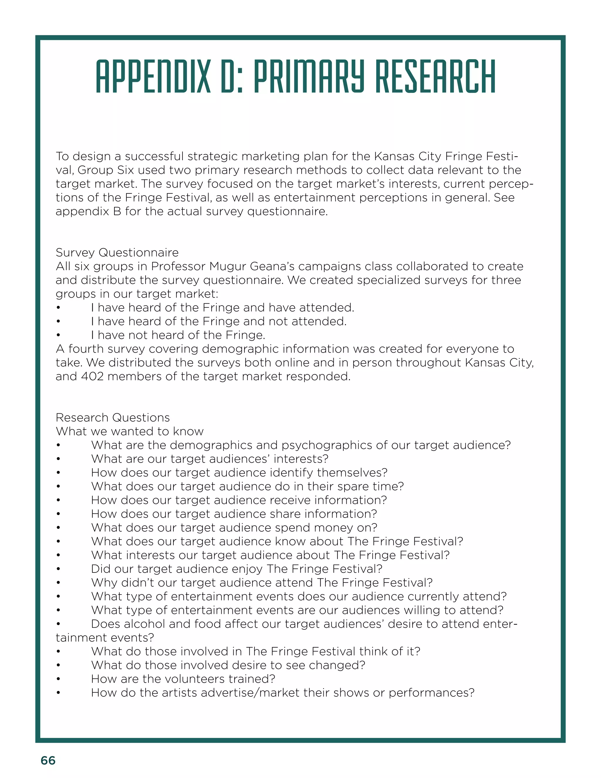 66 
APPENDIX D: PRIMARY RESEARCH 
To design a successful strategic marketing plan for the Kansas City Fringe Festival, Group Six used two primary research methods to collect data relevant to the target market. The survey focused on the target market’s interests, current perceptions of the Fringe Festival, as well as entertainment perceptions in general. See appendix B for the actual survey questionnaire. 
Survey Questionnaire 
All six groups in Professor Mugur Geana’s campaigns class collaborated to create and distribute the survey questionnaire. We created specialized surveys for three groups in our target market: 
• I have heard of the Fringe and have attended. 
• I have heard of the Fringe and not attended. 
• I have not heard of the Fringe. 
A fourth survey covering demographic information was created for everyone to take. We distributed the surveys both online and in person throughout Kansas City, and 402 members of the target market responded. 
Research Questions 
What we wanted to know 
• What are the demographics and psychographics of our target audience? 
• What are our target audiences’ interests? 
• How does our target audience identify themselves? 
• What does our target audience do in their spare time? 
• How does our target audience receive information? 
• How does our target audience share information? 
• What does our target audience spend money on? 
• What does our target audience know about The Fringe Festival? 
• What interests our target audience about The Fringe Festival? 
• Did our target audience enjoy The Fringe Festival? 
• Why didn’t our target audience attend The Fringe Festival? 
• What type of entertainment events does our audience currently attend? 
• What type of entertainment events are our audiences willing to attend? 
• Does alcohol and food affect our target audiences’ desire to attend entertainment events? 
• What do those involved in The Fringe Festival think of it? 
• What do those involved desire to see changed? 
• How are the volunteers trained? 
• How do the artists advertise/market their shows or performances?  