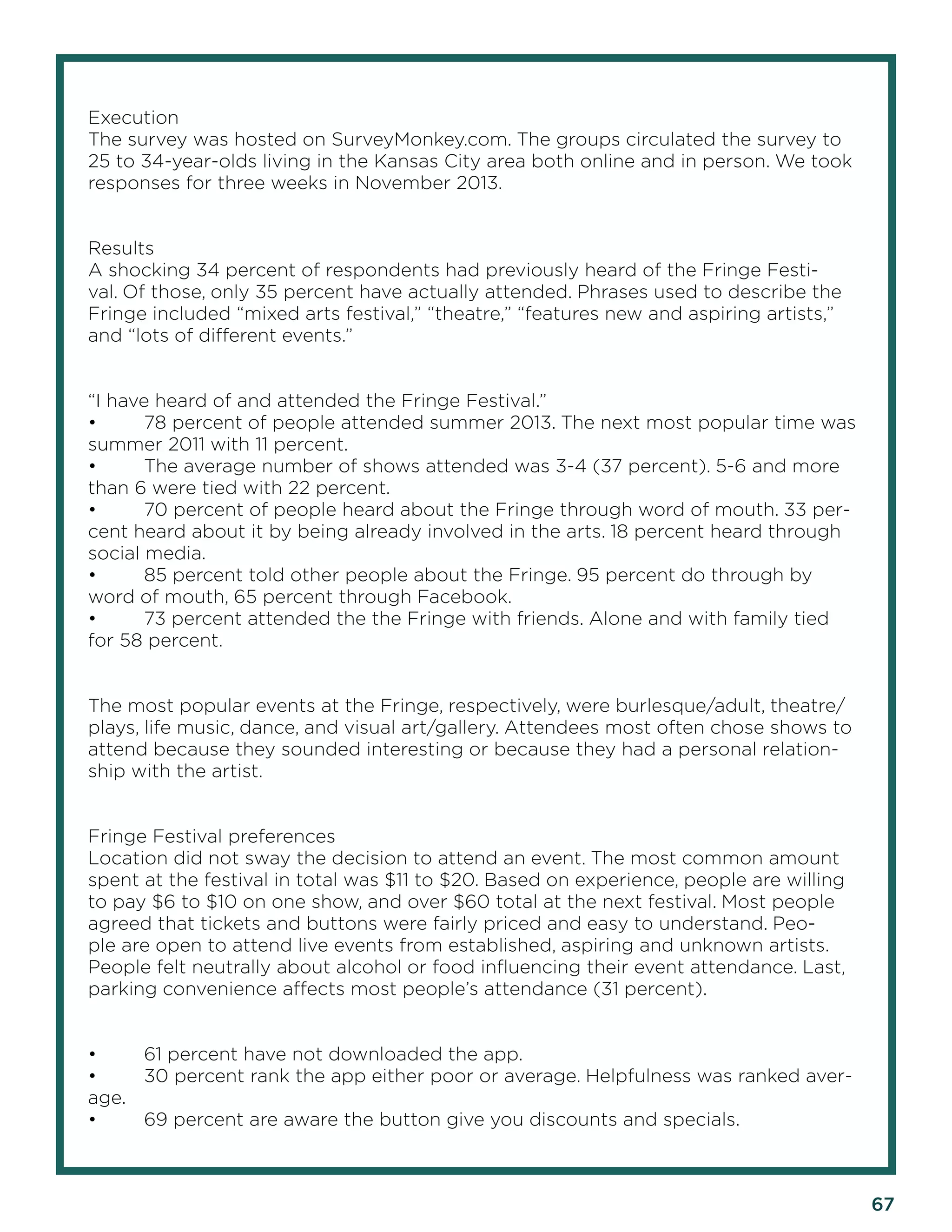 67 
Execution 
The survey was hosted on SurveyMonkey.com. The groups circulated the survey to 25 to 34-year-olds living in the Kansas City area both online and in person. We took responses for three weeks in November 2013. 
Results 
A shocking 34 percent of respondents had previously heard of the Fringe Festival. Of those, only 35 percent have actually attended. Phrases used to describe the Fringe included “mixed arts festival,” “theatre,” “features new and aspiring artists,” and “lots of different events.” 
“I have heard of and attended the Fringe Festival.” 
• 78 percent of people attended summer 2013. The next most popular time was summer 2011 with 11 percent. 
• The average number of shows attended was 3-4 (37 percent). 5-6 and more than 6 were tied with 22 percent. 
• 70 percent of people heard about the Fringe through word of mouth. 33 percent heard about it by being already involved in the arts. 18 percent heard through social media. 
• 85 percent told other people about the Fringe. 95 percent do through by word of mouth, 65 percent through Facebook. 
• 73 percent attended the the Fringe with friends. Alone and with family tied for 58 percent. 
The most popular events at the Fringe, respectively, were burlesque/adult, theatre/ plays, life music, dance, and visual art/gallery. Attendees most often chose shows to attend because they sounded interesting or because they had a personal relationship with the artist. 
Fringe Festival preferences 
Location did not sway the decision to attend an event. The most common amount spent at the festival in total was $11 to $20. Based on experience, people are willing to pay $6 to $10 on one show, and over $60 total at the next festival. Most people agreed that tickets and buttons were fairly priced and easy to understand. People are open to attend live events from established, aspiring and unknown artists. People felt neutrally about alcohol or food influencing their event attendance. Last, parking convenience affects most people’s attendance (31 percent). 
• 61 percent have not downloaded the app. 
• 30 percent rank the app either poor or average. Helpfulness was ranked average. 
• 69 percent are aware the button give you discounts and specials.  