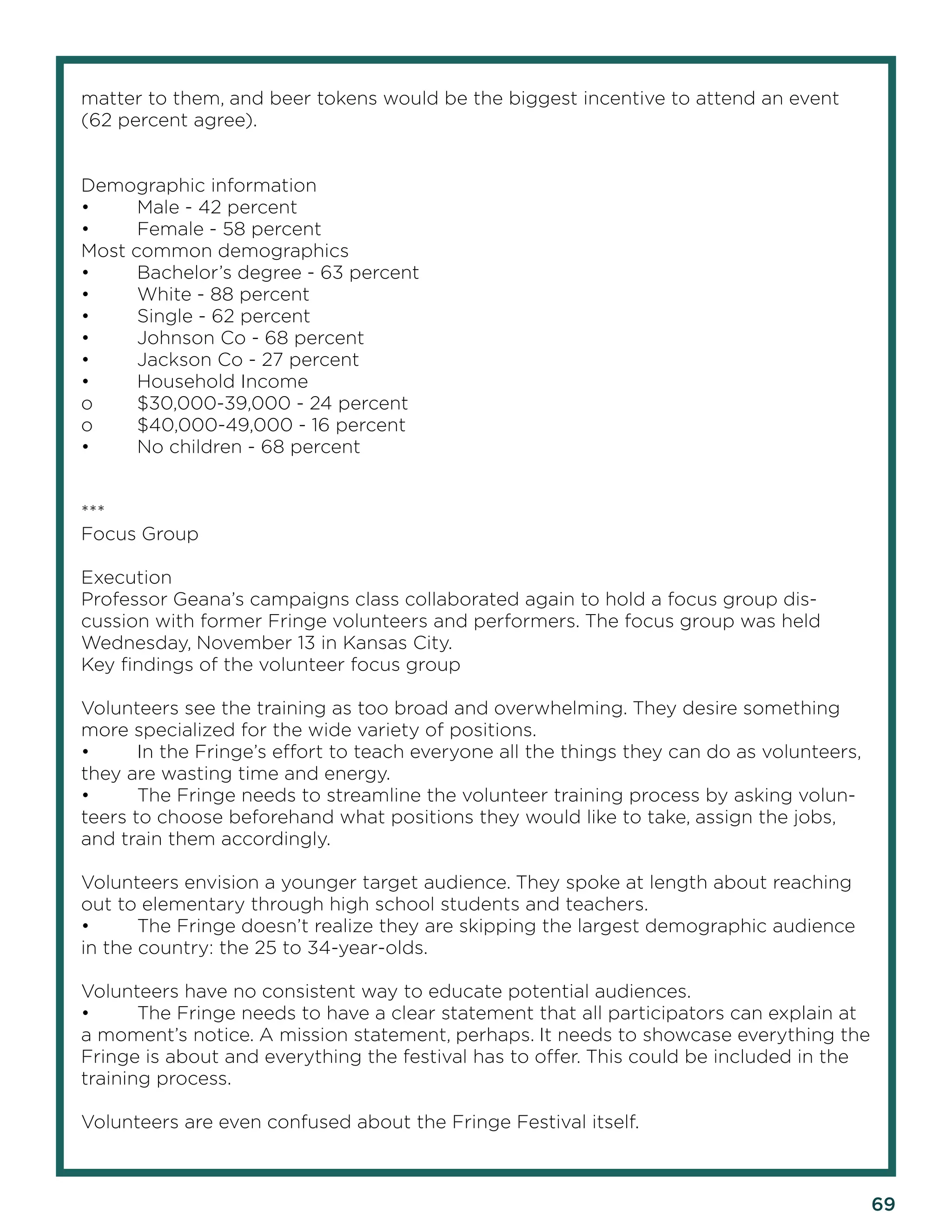 69 
matter to them, and beer tokens would be the biggest incentive to attend an event (62 percent agree). 
Demographic information 
• Male - 42 percent 
• Female - 58 percent 
Most common demographics 
• Bachelor’s degree - 63 percent 
• White - 88 percent 
• Single - 62 percent 
• Johnson Co - 68 percent 
• Jackson Co - 27 percent 
• Household Income 
o $30,000-39,000 - 24 percent 
o $40,000-49,000 - 16 percent 
• No children - 68 percent 
*** 
Focus Group 
Execution 
Professor Geana’s campaigns class collaborated again to hold a focus group discussion with former Fringe volunteers and performers. The focus group was held Wednesday, November 13 in Kansas City. 
Key findings of the volunteer focus group 
Volunteers see the training as too broad and overwhelming. They desire something more specialized for the wide variety of positions. 
• In the Fringe’s effort to teach everyone all the things they can do as volunteers, they are wasting time and energy. 
• The Fringe needs to streamline the volunteer training process by asking volunteers to choose beforehand what positions they would like to take, assign the jobs, and train them accordingly. 
Volunteers envision a younger target audience. They spoke at length about reaching out to elementary through high school students and teachers. 
• The Fringe doesn’t realize they are skipping the largest demographic audience in the country: the 25 to 34-year-olds. 
Volunteers have no consistent way to educate potential audiences. 
• The Fringe needs to have a clear statement that all participators can explain at a moment’s notice. A mission statement, perhaps. It needs to showcase everything the Fringe is about and everything the festival has to offer. This could be included in the training process. 
Volunteers are even confused about the Fringe Festival itself.  