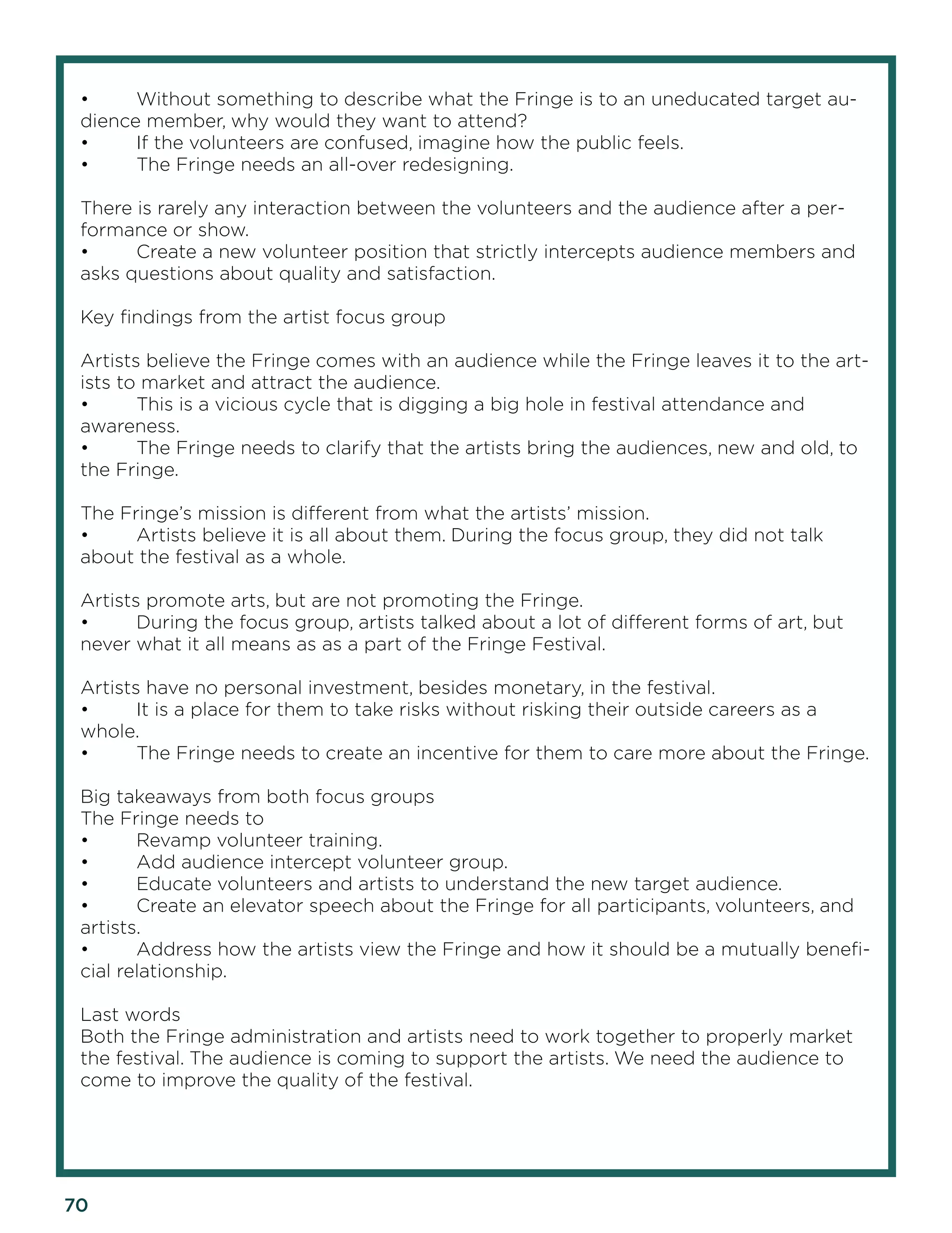 70 
• Without something to describe what the Fringe is to an uneducated target audience member, why would they want to attend? 
• If the volunteers are confused, imagine how the public feels. 
• The Fringe needs an all-over redesigning. 
There is rarely any interaction between the volunteers and the audience after a performance or show. 
• Create a new volunteer position that strictly intercepts audience members and asks questions about quality and satisfaction. 
Key findings from the artist focus group 
Artists believe the Fringe comes with an audience while the Fringe leaves it to the artists to market and attract the audience. 
• This is a vicious cycle that is digging a big hole in festival attendance and awareness. 
• The Fringe needs to clarify that the artists bring the audiences, new and old, to the Fringe. 
The Fringe’s mission is different from what the artists’ mission. 
• Artists believe it is all about them. During the focus group, they did not talk about the festival as a whole. 
Artists promote arts, but are not promoting the Fringe. 
• During the focus group, artists talked about a lot of different forms of art, but never what it all means as as a part of the Fringe Festival. 
Artists have no personal investment, besides monetary, in the festival. 
• It is a place for them to take risks without risking their outside careers as a whole. 
• The Fringe needs to create an incentive for them to care more about the Fringe. 
Big takeaways from both focus groups 
The Fringe needs to 
• Revamp volunteer training. 
• Add audience intercept volunteer group. 
• Educate volunteers and artists to understand the new target audience. 
• Create an elevator speech about the Fringe for all participants, volunteers, and artists. 
• Address how the artists view the Fringe and how it should be a mutually beneficial relationship. 
Last words 
Both the Fringe administration and artists need to work together to properly market the festival. The audience is coming to support the artists. We need the audience to come to improve the quality of the festival.  