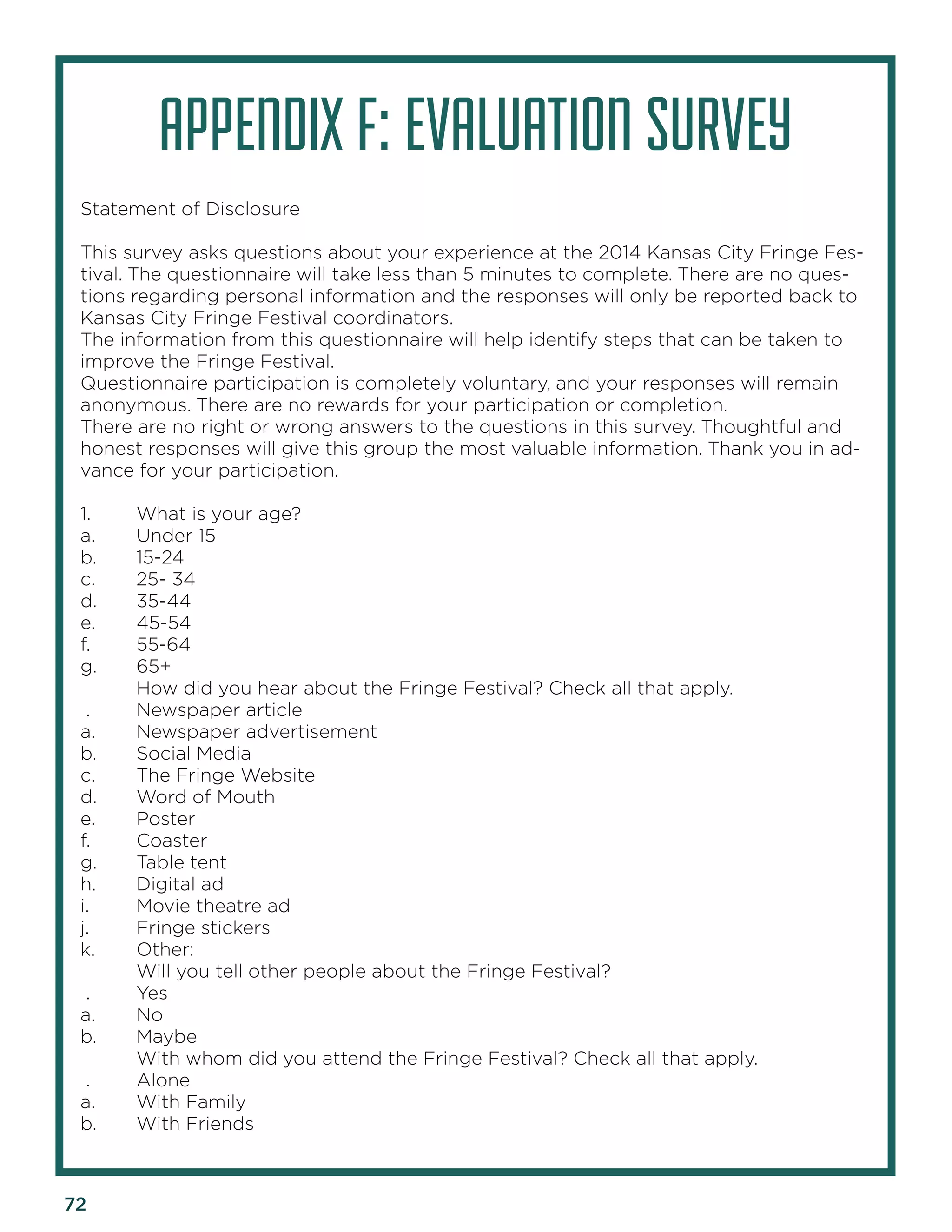 72 
APPENDIX F: EVALUATION SURVEY 
Statement of Disclosure 
This survey asks questions about your experience at the 2014 Kansas City Fringe Festival. The questionnaire will take less than 5 minutes to complete. There are no questions regarding personal information and the responses will only be reported back to Kansas City Fringe Festival coordinators. 
The information from this questionnaire will help identify steps that can be taken to improve the Fringe Festival. 
Questionnaire participation is completely voluntary, and your responses will remain anonymous. There are no rewards for your participation or completion. 
There are no right or wrong answers to the questions in this survey. Thoughtful and honest responses will give this group the most valuable information. Thank you in advance for your participation. 
1. What is your age? 
a. Under 15 
b. 15-24 
c. 25- 34 
d. 35-44 
e. 45-54 
f. 55-64 
g. 65+ 
How did you hear about the Fringe Festival? Check all that apply. 
. Newspaper article 
a. Newspaper advertisement 
b. Social Media 
c. The Fringe Website 
d. Word of Mouth 
e. Poster 
f. Coaster 
g. Table tent 
h. Digital ad 
i. Movie theatre ad 
j. Fringe stickers 
k. Other: 
Will you tell other people about the Fringe Festival? 
. Yes 
a. No 
b. Maybe 
With whom did you attend the Fringe Festival? Check all that apply. 
. Alone 
a. With Family 
b. With Friends  