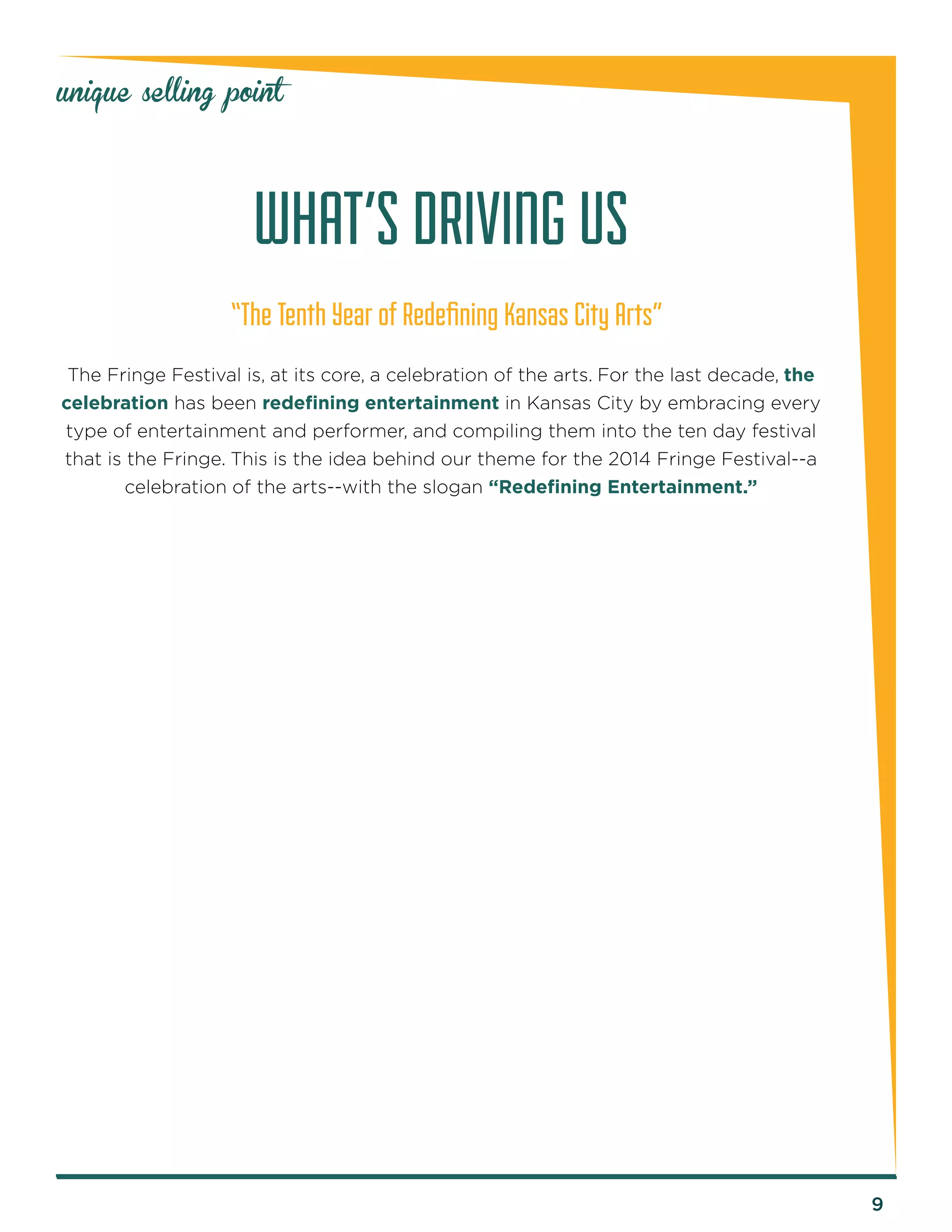 9 
unique selling point 
“The Tenth Year of Redefining Kansas City Arts” 
The Fringe Festival is, at its core, a celebration of the arts. For the last decade, the 
celebration has been redefining entertainment in Kansas City by embracing every 
type of entertainment and performer, and compiling them into the ten day festival 
that is the Fringe. This is the idea behind our theme for the 2014 Fringe Festival--a 
celebration of the arts--with the slogan “Redefining Entertainment.” 
WHAT’S DRIVING US 
 