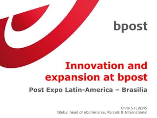 Innovation and
expansion at bpost
Post Expo Latin-America – Brasilia
Chris STEVENS
Global head of eCommerce, Parcels & International
 