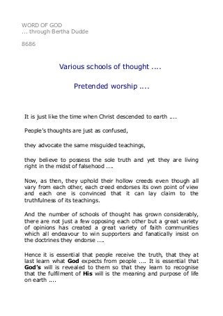 WORD OF GOD
... through Bertha Dudde
8686
Various schools of thought ....
Pretended worship ....
It is just like the time when Christ descended to earth ....
People’s thoughts are just as confused,
they advocate the same misguided teachings,
they believe to possess the sole truth and yet they are living
right in the midst of falsehood ....
Now, as then, they uphold their hollow creeds even though all
vary from each other, each creed endorses its own point of view
and each one is convinced that it can lay claim to the
truthfulness of its teachings.
And the number of schools of thought has grown considerably,
there are not just a few opposing each other but a great variety
of opinions has created a great variety of faith communities
which all endeavour to win supporters and fanatically insist on
the doctrines they endorse ....
Hence it is essential that people receive the truth, that they at
last learn what God expects from people .... It is essential that
God’s will is revealed to them so that they learn to recognise
that the fulfilment of His will is the meaning and purpose of life
on earth ....
 
