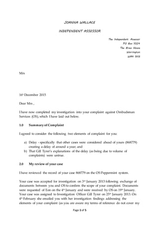 Page 1 of 5
JOANNA WALLACE
INDEPENDENT ASSESSOR
The Independent Assessor
PO Box 1024
The Brew House
Warrington
WA4 9FG
Mrs
16h
December 2015
Dear Mrs ,
I have now completed my investigation into your complaint against Ombudsman
Services (OS), which I have laid out below.
1.0 Summary of Complaint
I agreed to consider the following two elements of complaint for you:
a) Delay - specifically that other cases were considered ahead of yours (868779)
creating a delay of around a year; and
b) That Gill Tyrer’s explanations of the delay (as being due to volume of
complaints) were untrue.
2.0 My review of your case
I have reviewed the record of your case 868779 on the OS Peppermint system.
Your case was accepted for investigation on 3rd
January 2013 following exchange of
documents between you and OS to confirm the scope of your complaint. Documents
were requested of Eon on the 4th
January and were received by OS on 19th
January.
Your case was assigned to Investigation Officer Gill Tyrer on 25th
January 2013. On
4th
February she emailed you with her investigation findings addressing the
elements of your complaint (as you are aware my terms of reference do not cover my
 