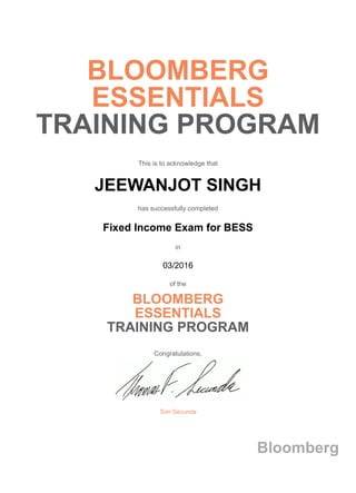 BLOOMBERG
ESSENTIALS
TRAINING PROGRAM
This is to acknowledge that
JEEWANJOT SINGH
has successfully completed
Fixed Income Exam for BESS
in
03/2016
of the
BLOOMBERG
ESSENTIALS
TRAINING PROGRAM
Congratulations,
Tom Secunda
Bloomberg
 