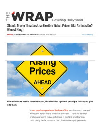 Should Movie Theaters Use Flexible Ticket Prices Like Airlines Do?
(Guest Blog)
Follow @thewrapMOVIES | By Dan Schechter And John Calkins on April 6, 2016 @ 8:30 am
Film exhibitors need a revenue boost, but so-called dynamic pricing is unlikely to give
it to them
In our previous posts on the box ofﬁce, we discussed many of
the recent trends in the theatrical business. There are several
challenges facing movie exhibitors in the U.S. and Canada,
particularly the fact that the rate of admissions per person is
 