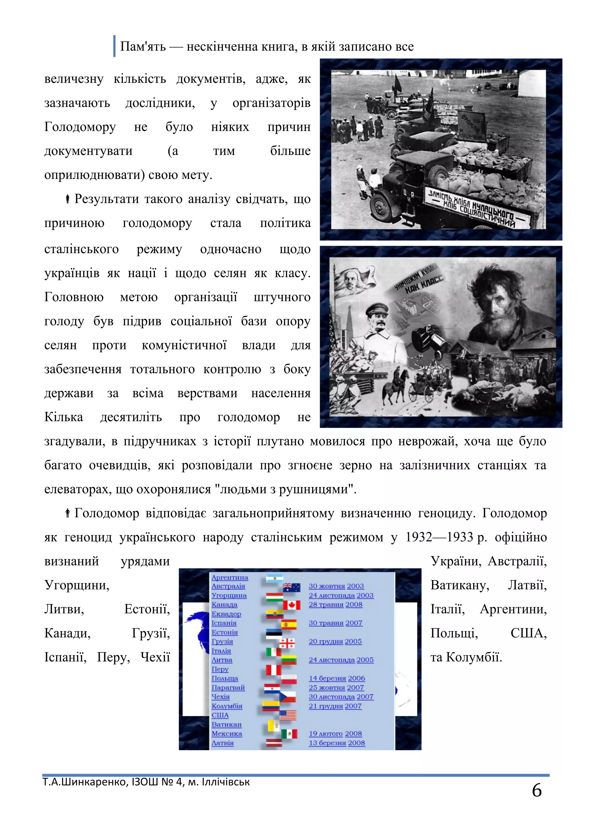 Пам'ять — нескінченна книга, в якій записано все
Т.А.Шинкаренко, ІЗОШ № 4, м. Іллічівськ
6
величезну кількість документів, адже, як
зазначають дослідники, у організаторів
Голодомору не було ніяких причин
документувати (а тим більше
оприлюднювати) свою мету.
Результати такого аналізу свідчать, що
причиною голодомору стала політика
сталінського режиму одночасно щодо
українців як нації і щодо селян як класу.
Головною метою організації штучного
голоду був підрив соціальної бази опору
селян проти комуністичної влади для
забезпечення тотального контролю з боку
держави за всіма верствами населення
Кілька десятиліть про голодомор не
згадували, в підручниках з історії плутано мовилося про неврожай, хоча ще було
багато очевидців, які розповідали про згноєне зерно на залізничних станціях та
елеваторах, що охоронялися "людьми з рушницями".
Голодомор відповідає загальноприйнятому визначенню геноциду. Голодомор
як геноцид українського народу сталінським режимом у 1932—1933 р. офіційно
визнаний урядами України, Австралії,
Угорщини, Ватикану, Латвії,
Литви, Естонії, Італії, Аргентини,
Канади, Грузії, Польщі, США,
Іспанії, Перу, Чехії та Колумбії.
 