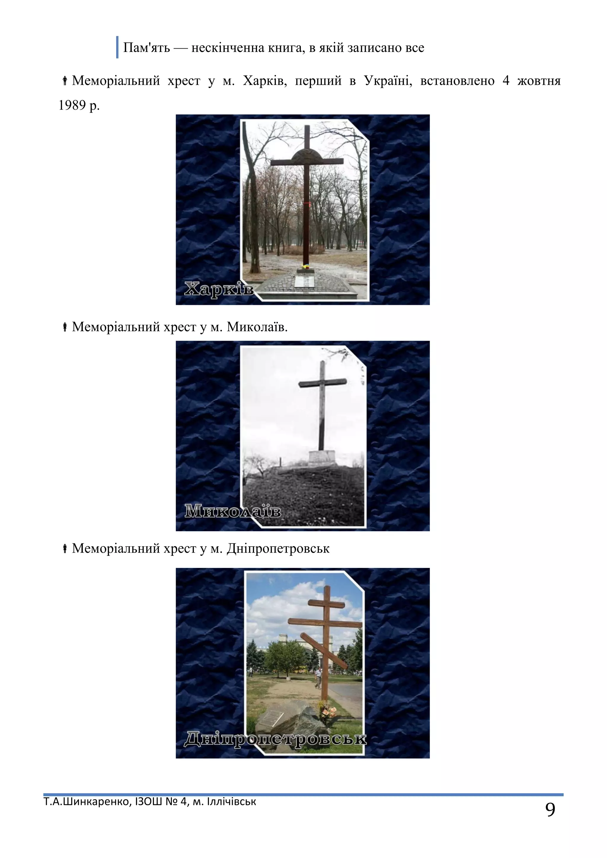 Пам'ять — нескінченна книга, в якій записано все
Т.А.Шинкаренко, ІЗОШ № 4, м. Іллічівськ
9
Меморіальний хрест у м. Харків, перший в Україні, встановлено 4 жовтня
1989 р.
Меморіальний хрест у м. Миколаїв.
Меморіальний хрест у м. Дніпропетровськ
 