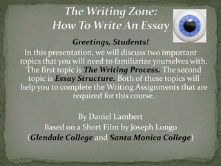 Greetings, Students!
In this presentation, we will discuss two important
topics that you will need to familiarize yourselves with.
The first topic is The Writing Process. The second
topic is Essay Structure. Both of these topics will
help you to complete the Writing Assignments that are
required for this course.
By Daniel Lambert
Based on a Short Film by Joseph Longo
(Glendale College and Santa Monica College)
 