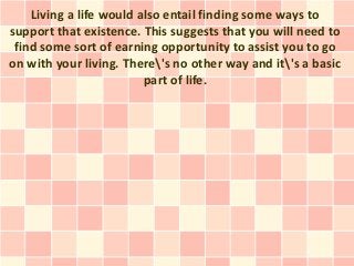 Living a life would also entail finding some ways to
support that existence. This suggests that you will need to
 find some sort of earning opportunity to assist you to go
on with your living. There's no other way and it's a basic
                         part of life.
 