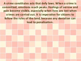 A crime constitutes acts that defy laws. When a crime is
committed, emotions reach peaks. Feelings of sorrow and
 pain become visible, especially when lives are lost when
   crimes are carried out. It is imperative for citizens to
  follow the rules of the land, because any deviation can
                    lead to penalisation.
 