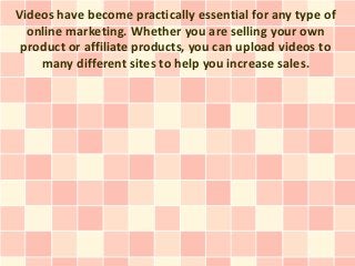 Videos have become practically essential for any type of
  online marketing. Whether you are selling your own
 product or affiliate products, you can upload videos to
    many different sites to help you increase sales.
 