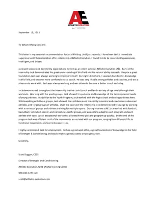 September 15, 2015
To Whom It May Concern:
This letter is my personal recommendation for Jack Whiting.Until justrecently, I have been Jack’s immediate
supervisor until thecompletion of his internship atAthletic Evolution. I found himto be consistently passionate,
intelligent,and driven.
Jack went above and beyond my expectations for him as an intern whileat Athletic Evolution (AE). Early in the
internship Jack demonstrated his greatunderstandingof this field and his natural ability to coach. Despite a great
foundation,Jack was always workingto improve himself. Duringhis time here, I sawJack build on his knowledge
in this field,and become more comfortable as a coach. He was very likableamongathletes and coaches,and was a
pleasureto work with. Jack was always working,and was driven to become a better coach each day.
Jack demonstrated throughout the internship thathe could coach and lead a variety of age levels through their
workouts. Workingwith the youth groups, Jack showed his patienceand knowledge of the developmental needs
of young athletes. In addition to the Youth Program, Jack worked with the high school and collegeathletes here.
Whileworkingwith these groups, Jack showed his confidenceand his ability to control and coach more advanced
athletes, and larger groups of athletes. Over the courseof the internship Jack demonstrated his range by working
with a variety of groups and athletes trainingfor multiplesports. Duringhis time atAE Jack worked with football,
basketball,volleyball,soccer,and icehockey specific groups,and was ableto adaptto each program and each
athlete with ease. Jack’s exceptional work ethic allowed himto pick the programup quickly. By the end of the
program Jack was efficient in all of the movements associated with our program, rangingfrom Olympic lifts to
functional movements and correctiveexercises.
I highly recommend Jack for employment. He has a great work ethic, a great foundation of knowledge in the field
of Strength & Conditioning,and would make a great assetto any organization.
Sincerely,
Scott Duggan, CSCS
Director of Strength and Conditioning
Athletic Evolution, NIKE SPARQ TrainingCenter
978-833-1273 cell
scott@athletic-evolution.com
 