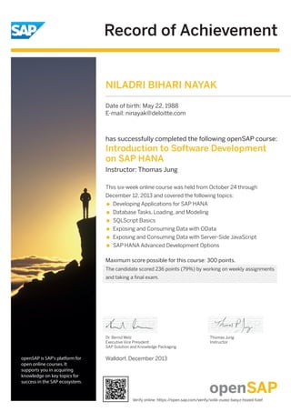 Record of Achievement
openSAP is SAP's platform for
open online courses. It
supports you in acquiring
knowledge on key topics for
success in the SAP ecosystem.
has successfully completed the following openSAP course:
Introduction to Software Development
on SAP HANA
Instructor: Thomas Jung
Maximum score possible for this course: 300 points.
This six-week online course was held from October 24 through
December 12, 2013 and covered the following topics:
Developing Applications for SAP HANA
Database Tasks, Loading, and Modeling
SQLScript Basics
Exposing and Consuming Data with OData
Exposing and Consuming Data with Server-Side JavaScript
SAP HANA Advanced Development Options
Walldorf, December 2013
Dr. Bernd Welz
Executive Vice President
SAP Solution and Knowledge Packaging
Thomas Jung
Instructor
NILADRI BIHARI NAYAK
Date of birth: May 22, 1988
E-mail: ninayak@deloitte.com
The candidate scored 236 points (79%) by working on weekly assignments
and taking a final exam.
Verify online: https://open.sap.com/verify/xolik-zuzez-basyz-hozed-tizef
 
