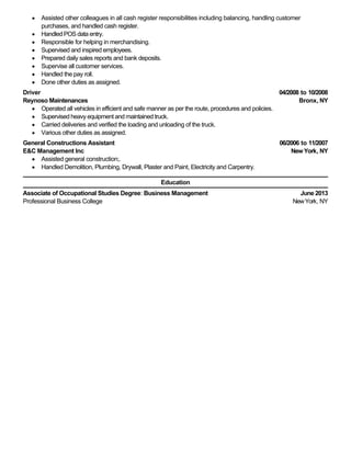 04/2008 to 10/2008
Bronx, NY
06/2006 to 11/2007
NewYork, NY
June 2013
NewYork, NY
Assisted other colleagues in all cash register responsibilities including balancing, handling customer
purchases, and handled cash register.
Handled POS data entry.
Responsible for helping in merchandising.
Supervised and inspired employees.
Prepared daily sales reports and bank deposits.
Supervise all customer services.
Handled the pay roll.
Done other duties as assigned.
Driver
Reynoso Maintenances
Operated all vehicles in efficient and safe manner as per the route, procedures and policies.
Supervised heavy equipment and maintained truck.
Carried deliveries and verified the loading and unloading of the truck.
Various other duties as assigned.
General Constructions Assistant
E&C Management Inc
Assisted general construction;.
Handled Demolition, Plumbing, Drywall, Plaster and Paint, Electricity and Carpentry.
Education
Associate of Occupational Studies Degree: Business Management
Professional Business College
 