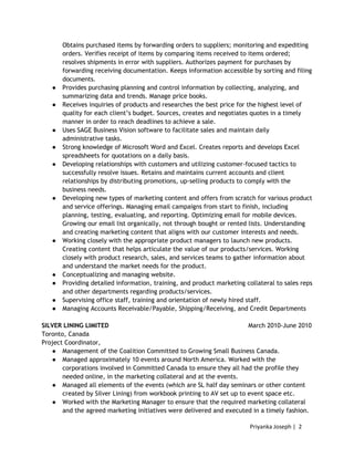 Priyanka Joseph | 2
Obtains purchased items by forwarding orders to suppliers; monitoring and expediting
orders. Verifies receipt of items by comparing items received to items ordered;
resolves shipments in error with suppliers. Authorizes payment for purchases by
forwarding receiving documentation. Keeps information accessible by sorting and filing
documents.
● Provides purchasing planning and control information by collecting, analyzing, and
summarizing data and trends. Manage price books.
● Receives inquiries of products and researches the best price for the highest level of
quality for each client’s budget. Sources, creates and negotiates quotes in a timely
manner in order to reach deadlines to achieve a sale.
● Uses SAGE Business Vision software to facilitate sales and maintain daily
administrative tasks.
● Strong knowledge of Microsoft Word and Excel. Creates reports and develops Excel
spreadsheets for quotations on a daily basis.
● Developing relationships with customers and utilizing customer-focused tactics to
successfully resolve issues. Retains and maintains current accounts and client
relationships by distributing promotions, up-selling products to comply with the
business needs.
● Developing new types of marketing content and offers from scratch for various product
and service offerings. Managing email campaigns from start to finish, including
planning, testing, evaluating, and reporting. Optimizing email for mobile devices.
Growing our email list organically, not through bought or rented lists. Understanding
and creating marketing content that aligns with our customer interests and needs.
● Working closely with the appropriate product managers to launch new products.
Creating content that helps articulate the value of our products/services. Working
closely with product research, sales, and services teams to gather information about
and understand the market needs for the product.
● Conceptualizing and managing website.
● Providing detailed information, training, and product marketing collateral to sales reps
and other departments regarding products/services.
● Supervising office staff, training and orientation of newly hired staff.
● Managing Accounts Receivable/Payable, Shipping/Receiving, and Credit Departments
SILVER LINING LIMITED March 2010-June 2010
Toronto, Canada
Project Coordinator,
● Management of the Coalition Committed to Growing Small Business Canada.
● Managed approximately 10 events around North America. Worked with the
corporations involved in Committed Canada to ensure they all had the profile they
needed online, in the marketing collateral and at the events.
● Managed all elements of the events (which are SL half day seminars or other content
created by Silver Lining) from workbook printing to AV set up to event space etc.
● Worked with the Marketing Manager to ensure that the required marketing collateral
and the agreed marketing initiatives were delivered and executed in a timely fashion.
 