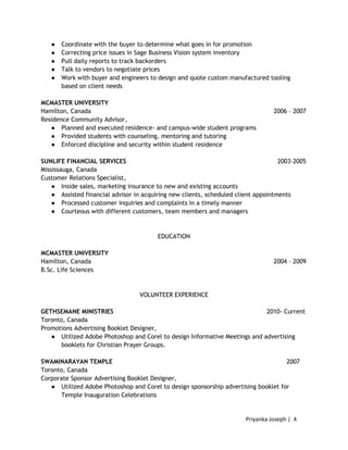 Priyanka Joseph | 4
● Coordinate with the buyer to determine what goes in for promotion
● Correcting price issues in Sage Business Vision system inventory
● Pull daily reports to track backorders
● Talk to vendors to negotiate prices
● Work with buyer and engineers to design and quote custom manufactured tooling
based on client needs
MCMASTER UNIVERSITY
Hamilton, Canada 2006 – 2007
Residence Community Advisor,
● Planned and executed residence- and campus-wide student programs
● Provided students with counseling, mentoring and tutoring
● Enforced discipline and security within student residence
SUNLIFE FINANCIAL SERVICES 2003-2005
Mississauga, Canada
Customer Relations Specialist,
● Inside sales, marketing insurance to new and existing accounts
● Assisted financial advisor in acquiring new clients, scheduled client appointments
● Processed customer inquiries and complaints in a timely manner
● Courteous with different customers, team members and managers
EDUCATION
MCMASTER UNIVERSITY
Hamilton, Canada 2004 – 2009
B.Sc. Life Sciences
VOLUNTEER EXPERIENCE
GETHSEMANE MINISTRIES 2010- Current
Toronto, Canada
Promotions Advertising Booklet Designer,
● Utilized Adobe Photoshop and Corel to design Informative Meetings and advertising
booklets for Christian Prayer Groups.
SWAMINARAYAN TEMPLE 2007
Toronto, Canada
Corporate Sponsor Advertising Booklet Designer,
● Utilized Adobe Photoshop and Corel to design sponsorship advertising booklet for
Temple Inauguration Celebrations
 