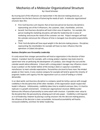 Mechanics of a Molecular Organizational Structure
By J David Schreiber
By insuring each of the influencers are represented in the decision-making processes, an
organization has the best chances of balancing the needs of each. A molecular organizational
structure does this:
 First: Each business unit requires that at least one person (or business discipline) is
representing one of the 4 influencers, the customer, labor, shareholder, and time.
 Second: Each business discipline will lead in their area of expertise. For example, the
person leading the marketing discipline, will take the leadership role in areas of
marketing and ensure the needs of the customer are met. Project managers will lead
the calendar and ensure the influence of time is managed. (see discipline responsibility
chart)
 Third: Each discipline will have equal weight in the decision-making process. Disciplines
representing the shareholders for example will have no more influence than the
operations or (labor) disciplines.
Business Discipline over Personality Leadership
It is only natural that stronger personalities will lead an organization in the direction of their
interest. A product team for example, with a strong product engineer may lead a team to
spend more time on perfecting the development of a product, even though the cost and the
calendar would advise otherwise. A team with a strong project manager may influence a team
to put a product on the market before all the testing is done or capacity is available to
manufacture to meet calendar expectations. Personalities also tend to favor more like minded
people on their teams. A very creative company for example will tend to ignore the minority of
pragmatic leaders until urgency hits the organization such as a lack of funding or a failed
deliverable.
In an ideal world, each business discipline in a company would be led by a person with enough
credibility in the discipline that all the other members of the organization would respect that
leader’s influence. Unfortunately, credibility takes time to establish and even then, it is hard to
replicate in a growth environment. A molecular organizational structure (MOS) counter
balances the influence of personality to some extent with structure. It provides more value to
the discipline then the personality by allowing each roll veto power. Credibility is still required
as in all leadership, however by placing a scoring structure into the decision-making process,
the influence of the decision is more accountable. Increased accountability will lead to
increased credibility, and there for better leadership.
 