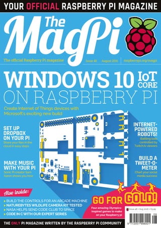 Four amazing Olympics-
inspired games to make
on your Raspberry pi
GOLD!GO FOR
Issue 48 August 2016The official Raspberry Pi magazine raspberrypi.org/magpi
>	BUILD THE CONTROLS FOR AN ARCADE MACHINE
>	NATUREBYTES WILDLIFE CAMERA KITTESTED
>	NASA HELPS SEND CODE CLUB TO SPACE
>	CODE IN CWITH OUR EXPERT SERIES
THE ONLY PI MAGAZINE WRITTEN BY THE RASPBERRY PI COMMUNITY
Also inside:
INTERNET-
POWERED
ROBOTS!
Battling bots
controlled by
Twitch.tv viewers
BUILD A
TWEET-O-
METER
Chart your social
media success
SET UP
DROPBOX
ON YOUR PI
Share your files in the
cloud in easy steps
MAKE MUSIC
WITH YOUR PI
Sonic Pi creator Sam
Aaron shows you how
Issue 48 • Aug 2016 • £5.99
08
9 772051 998001
WINDOWS 10IOT
CORE
Create Internet of Things devices with
Microsoft's exciting new build
YOUR OFFICIAL RASPBERRY PI MAGAZINE
ON RASPBERRY PI
 