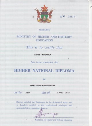 a
B N9 24634
ZIMBABWE
MINISTRY OF HIGHER ANDTERTIARY
EDUCATION
This is to certify that
ERNEST MI.ILANGA
has been awarded the
HIGHER NATIONAL DIPLOMA
tn
MARKETING MANAGEMENT
on the 3orH day of APRrL 2o1s
Having' satisfied the Fxaminers in the designated areas,
is therefore entitled to the professional privileges
responsibilities emanating ffere-to.
and
and
Secre-tary for Higher and Tertiary Education
 