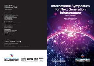 For more
information                                                                                                                                                          International Symposium
www.isngi.org
                                                                                                                                                                        for Next Generation
ISNGI Contact details:
Academic Enquiries
For academic enquiries please contact
                                                                                                                                                                           Infrastructure
Professor Peter Campbell                                                                                                                                                                           Australia 2013
Professor of Infrastructure Systems
Email: info@ISNGI.org                                                                                                                                                                           SMART Infrastructure Facility
Phone: +612 42215031                                                                                                                                                                             University of Wollongong

Sponsorship Enquiries
For any sponsorship enquiries please contact
Business Development Manager
Rafael Vazquez Romero
Email: rvr@uow.edu.au
Phone: +612 42392331

Media Enquiries
For media enquiries please contact
Strategic Marketing Manager
Victoria Black
Email: vblack@uow.edu.au
Phone: +612 42213433




Follow ISNGI on social media:



Facebook – www.facebook.com/ISNGI
Twitter – @ISNGI
LinkedIn – International Symposia for Next Generation Infrastructure




                                                                      AUSTRALIA, 2013          UK & EUROPE, 2014              USA, 2015           CO-HOST PARTNERS
                                                                                                                                                                     www.isngi.org
                                                                                                                                                                         AUSTRALIA, 2013   UK & EUROPE, 2014   USA, 2015   CO-HOST PARTNERS




 AUSTRALIA, 2013   UK & EUROPE, 2014   USA, 2015   CO-HOST PARTNERS                     AUSTRALIA, 2013   UK & EUROPE, 2014    USA, 2015   CO-HOST PARTNERS
 