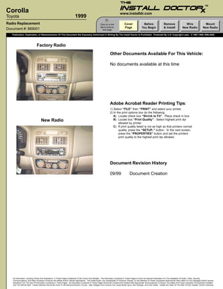 TM

Corolla                                                                                                                              www.installdr.com
Toyota                                                                        1999
                                                                                                                  I
Radio Replacement                                                                                            Click on a link              Cover                 Before                    Remove                  Wire                     Mount
                                                                                                             tab to jump to               Page                 You Begin                  & Install             New Radio                New Radio
Document #: 869001                                                                                             that page

   Publication, Duplication, or Retransmission Of This Document Not Expressly Authorized In Writing By The Install Doctor Is Prohibited. Protected By U.S. Copyright Laws. © 1997,1998,1999,2000.




                               Factory Radio
                                                                                                                        Other Documents Available For This Vehicle:

                                                                                                                        No documents available at this time




                                                                                                                        Adobe Acrobat Reader Printing Tips:
                                                                                                                        1) Select “FILE” then “PRINT” and select your printer.
                                                                                                                        2) In the print options box do the following:
                                                                                                                           A) Locate check box “Shrink to Fit”. Place check in box.
                                     New Radio                                                                             B) Locate box “Print Quality”. Select highest print dpi
                                                                                                                               allowed by printer.
                                                                                                                           C) If print quality listed is not as high as that printers normal
                                                                                                                               quality, press the “SETUP..” button. In the next screen,
                                                                                                                               press the “PROPERTIES” button and set the printers
                                                                                                                               print quality to the highest print dpi allowed.




                                                                                                                        Document Revision History

                                                                                                                        09/99                   Document Creation




   All Information, Including Photos And Illustrations, In These Pages Is Believed To Be Correct And Reliable. The Information Contained In These Pages Is Given As General Information For The Installation Of Audio, Video, Security,
   Communications, And Other Accessory Products Into Mobile And/Or Vehicle Applications. The Install Doctor, Any Subsidiaries Or Divisions Thereof, Or Any Member Of These Companies Shall Not Be Held Liable For Any Damages And/Or Injuries
   Resulting From The Use Of Information Contained In These Pages. All Information Contained In These Pages Should Be Checked And Verified With Appropriate Test Equipment To Assure The Safety And Proper Operation Of Equipment Installed
   And The Vehicle Itself. Careful Attention Should Be Given To All Electronic/Electric Circuits. High Voltages And Currents Can Cause Bodily Injury, Skin Damage, And Even Death. Installs Are Taken At The Risk Of Each Installer, And/Or Individual.
 