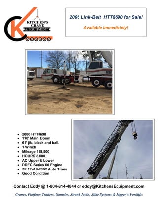  2006 HTT8690
 110' Main Boom
 61' jib, block and ball.
 1 Winch
 Mileage 118,500
 HOURS 8,800
 AC Upper & Lower
 DDEC Series 60 Engine
 ZF 12-AS-2302 Auto Trans
 Good Condition
Contact Eddy @ 1-804-814-4844 or eddy@KitchensEquipment.com
Cranes, Platform Trailers, Gantries, Strand Jacks, Slide Systems & Rigger’s Forklifts
2006 Link-Belt HTT8690 for Sale!
Available Immediately!
 