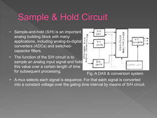 Fig.:A DAS & conversion system
• Sample-and-hold (S/H) is an important
analog building block with many
applications, including analog-to-digital
converters (ADCs) and switched-
capacitor filters.
• The function of the S/H circuit is to
sample an analog input signal and hold
this value over a certain length of time
for subsequent processing.
• A mux selects each signal is sequence. For that each signal is converted
into a constant voltage over the gating time interval by means of S/H circuit.
 