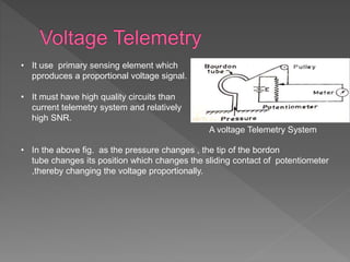 • It use primary sensing element which
pproduces a proportional voltage signal.
• It must have high quality circuits than
current telemetry system and relatively
high SNR.
• In the above fig. as the pressure changes , the tip of the bordon
tube changes its position which changes the sliding contact of potentiometer
,thereby changing the voltage proportionally.
A voltage Telemetry System
 
