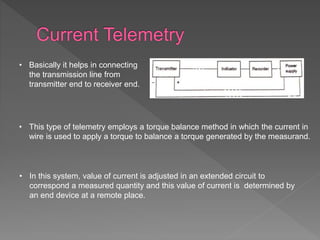 • Basically it helps in connecting
the transmission line from
transmitter end to receiver end.
• This type of telemetry employs a torque balance method in which the current in
wire is used to apply a torque to balance a torque generated by the measurand.
• In this system, value of current is adjusted in an extended circuit to
correspond a measured quantity and this value of current is determined by
an end device at a remote place.
 