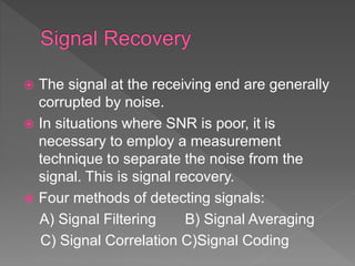  The signal at the receiving end are generally
corrupted by noise.
 In situations where SNR is poor, it is
necessary to employ a measurement
technique to separate the noise from the
signal. This is signal recovery.
 Four methods of detecting signals:
A) Signal Filtering B) Signal Averaging
C) Signal Correlation C)Signal Coding
 