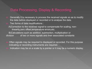  Generally it is necessary to process the received signals so as to modify
the data before displayed or recorded or to analyse the data.
 Two forms of data modifications :
A)Correction to the received signal to compensate for scaling, non-
linearity,zero offset,temperature errors,etc.
B)Calculations such as addition, subtraction, multiplication or
division of two or more signals and their associated constants
 Often signals may be required to displayed or recorded. For this purpose
indicating or recording instruments are required.
 Indication may be on a scale by a pointer or it may be a numeric display.
 