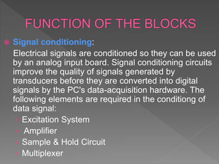  Signal conditioning:
Electrical signals are conditioned so they can be used
by an analog input board. Signal conditioning circuits
improve the quality of signals generated by
transducers before they are converted into digital
signals by the PC's data-acquisition hardware. The
following elements are required in the conditiong of
data signal:
› Excitation System
› Amplifier
› Sample & Hold Circuit
› Multiplexer
 