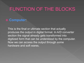  Computer:
This is the final or ultimate section that actually
produces the output in digital format. In A/D converter
section the signal already gets transformed into
digitized form that can be understood by the computer.
Now we can access the output through some
hardware and soft wares.
 