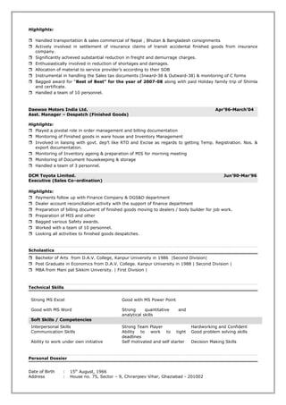 Highlights:
 Handled transportation & sales commercial of Nepal , Bhutan & Bangladesh consignments
 Actively involved in settlement of insurance claims of transit accidental finished goods from insurance
company.
 Significantly achieved substantial reduction in freight and demurrage charges.
 Enthusiastically involved in reduction of shortages and damages.
 Allocation of material to service provider’s according to their SOB
 Instrumental in handling the Sales tax documents (Inward-38 & Outward-38) & monitoring of C forms
 Bagged award for “Best of Best” for the year of 2007-08 along with paid Holiday family trip of Shimla
and certificate.
 Handled a team of 10 personnel.
Daewoo Motors India Ltd. Apr’96-March’04
Asst. Manager – Despatch (Finished Goods)
Highlights:
 Played a pivotal role in order management and billing documentation
 Monitoring of Finished goods in ware house and Inventory Management
 Involved in liaising with govt. dep’t like RTO and Excise as regards to getting Temp. Registration. Nos. &
export documentation.
 Monitoring of Inventory ageing & preparation of MIS for morning meeting
 Monitoring of Document housekeeping & storage
 Handled a team of 3 personnel.
DCM Toyota Limited. Jun’90-Mar’96
Executive (Sales Co–ordination)
Highlights:
 Payments follow up with Finance Company & DGS&D department
 Dealer account reconciliation activity with the support of finance department
 Preparation of billing document of finished goods moving to dealers / body builder for job work.
 Preparation of MIS and other
 Bagged various Safety awards.
 Worked with a team of 10 personnel.
 Looking all activities to finished goods despatches.
Scholastics
 Bachelor of Arts from D.A.V. College, Kanpur University in 1986 |Second Division|
 Post Graduate in Economics from D.A.V. College. Kanpur University in 1988 | Second Division |
 MBA from Mani pal Sikkim University. | First Division |
Technical Skills
Strong MS Excel Good with MS Power Point
Good with MS Word Strong quantitative and
analytical skills
Soft Skills / Competencies
Interpersonal Skills Strong Team Player Hardworking and Confident
Communication Skills Ability to work to tight
deadlines
Good problem solving skills
Ability to work under own initiative Self motivated and self starter Decision Making Skills
Personal Dossier
Date of Birth : 15th
August, 1966
Address : House no. 75, Sector – 9, Chiranjeev Vihar, Ghaziabad - 201002
 