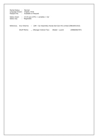 Marital Status : Married
Language Known: English, Hindi
Passport No. : Available on Request
Salary drawn : 15.25 Lacs (CTC) + variables + Car
Salary exp. : Negotiable
Reference; Arun Sharma - (GM – Car Assembly) Honda Siel Cars Pvt Limited (09818551910)
DILIP Mishra _ (Manager Indirect Tax) Alkatel – Lucent (09868382797)
 
