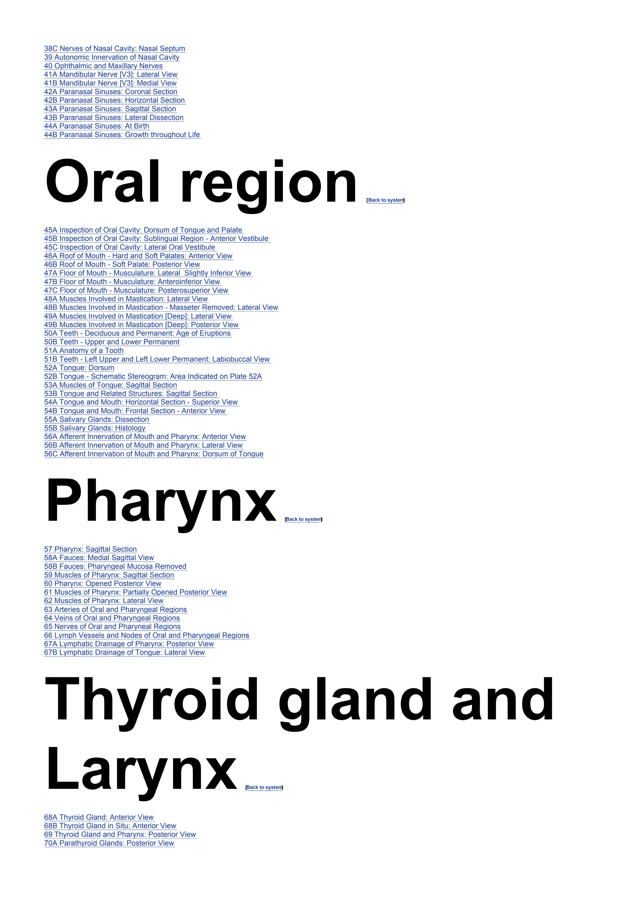 38C Nerves of Nasal Cavity: Nasal Septum
39 Autonomic Innervation of Nasal Cavity
40 Ophthalmic and Maxillary Nerves
41A Mandibular Nerve [V3]: Lateral View
41B Mandibular Nerve [V3]: Medial View
42A Paranasal Sinuses: Coronal Section
42B Paranasal Sinuses: Horizontal Section
43A Paranasal Sinuses: Sagittal Section
43B Paranasal Sinuses: Lateral Dissection
44A Paranasal Sinuses: At Birth
44B Paranasal Sinuses: Growth throughout Life
Oral region[Back to system
]
45A Inspection of Oral Cavity: Dorsum of Tongue and Palate
45B Inspection of Oral Cavity: Sublingual Region - Anterior Vestibule
45C Inspection of Oral Cavity: Lateral Oral Vestibule
46A Roof of Mouth - Hard and Soft Palates: Anterior View
46B Roof of Mouth - Soft Palate: Posterior View
47A Floor of Mouth - Musculature: Lateral Slightly Inferior View
47B Floor of Mouth - Musculature: Anteroinferior View
47C Floor of Mouth - Musculature: Posterosuperior View
48A Muscles Involved in Mastication: Lateral View
48B Muscles Involved in Mastication - Masseter Removed: Lateral View
49A Muscles Involved in Mastication [Deep]: Lateral View
49B Muscles Involved in Mastication [Deep]: Posterior View
50A Teeth - Deciduous and Permanent: Age of Eruptions
50B Teeth - Upper and Lower Permanent
51A Anatomy of a Tooth
51B Teeth - Left Upper and Left Lower Permanent: Labiobuccal View
52A Tongue: Dorsum
52B Tongue - Schematic Stereogram: Area Indicated on Plate 52A
53A Muscles of Tongue: Sagittal Section
53B Tongue and Related Structures: Sagittal Section
54A Tongue and Mouth: Horizontal Section - Superior View
54B Tongue and Mouth: Frontal Section - Anterior View
55A Salivary Glands: Dissection
55B Salivary Glands: Histology
56A Afferent Innervation of Mouth and Pharynx: Anterior View
56B Afferent Innervation of Mouth and Pharynx: Lateral View
56C Afferent Innervation of Mouth and Pharynx: Dorsum of Tongue
Pharynx[Back to system
]
57 Pharynx: Sagittal Section
58A Fauces: Medial Sagittal View
58B Fauces: Pharyngeal Mucosa Removed
59 Muscles of Pharynx: Sagittal Section
60 Pharynx: Opened Posterior View
61 Muscles of Pharynx: Partially Opened Posterior View
62 Muscles of Pharynx: Lateral View
63 Arteries of Oral and Pharyngeal Regions
64 Veins of Oral and Pharyngeal Regions
65 Nerves of Oral and Pharyneal Regions
66 Lymph Vessels and Nodes of Oral and Pharyngeal Regions
67A Lymphatic Drainage of Pharynx: Posterior View
67B Lymphatic Drainage of Tongue: Lateral View
Thyroid gland and
Larynx[Back to system
]
68A Thyroid Gland: Anterior View
68B Thyroid Gland in Situ: Anterior View
69 Thyroid Gland and Pharynx: Posterior View
70A Parathyroid Glands: Posterior View
 