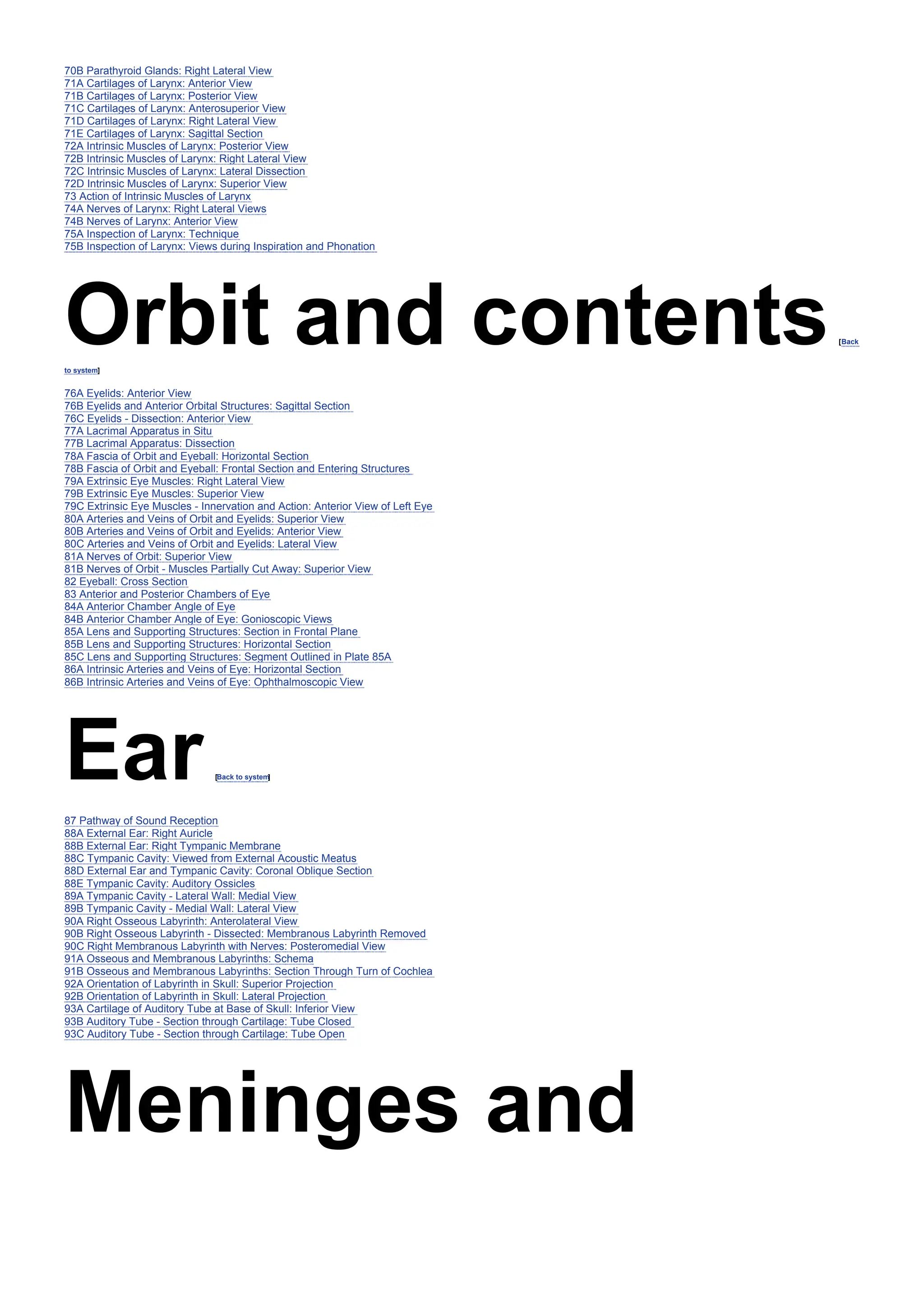 70B Parathyroid Glands: Right Lateral View
71A Cartilages of Larynx: Anterior View
71B Cartilages of Larynx: Posterior View
71C Cartilages of Larynx: Anterosuperior View
71D Cartilages of Larynx: Right Lateral View
71E Cartilages of Larynx: Sagittal Section
72A Intrinsic Muscles of Larynx: Posterior View
72B Intrinsic Muscles of Larynx: Right Lateral View
72C Intrinsic Muscles of Larynx: Lateral Dissection
72D Intrinsic Muscles of Larynx: Superior View
73 Action of Intrinsic Muscles of Larynx
74A Nerves of Larynx: Right Lateral Views
74B Nerves of Larynx: Anterior View
75A Inspection of Larynx: Technique
75B Inspection of Larynx: Views during Inspiration and Phonation
Orbit and contents[Back
to system]
76A Eyelids: Anterior View
76B Eyelids and Anterior Orbital Structures: Sagittal Section
76C Eyelids - Dissection: Anterior View
77A Lacrimal Apparatus in Situ
77B Lacrimal Apparatus: Dissection
78A Fascia of Orbit and Eyeball: Horizontal Section
78B Fascia of Orbit and Eyeball: Frontal Section and Entering Structures
79A Extrinsic Eye Muscles: Right Lateral View
79B Extrinsic Eye Muscles: Superior View
79C Extrinsic Eye Muscles - Innervation and Action: Anterior View of Left Eye
80A Arteries and Veins of Orbit and Eyelids: Superior View
80B Arteries and Veins of Orbit and Eyelids: Anterior View
80C Arteries and Veins of Orbit and Eyelids: Lateral View
81A Nerves of Orbit: Superior View
81B Nerves of Orbit - Muscles Partially Cut Away: Superior View
82 Eyeball: Cross Section
83 Anterior and Posterior Chambers of Eye
84A Anterior Chamber Angle of Eye
84B Anterior Chamber Angle of Eye: Gonioscopic Views
85A Lens and Supporting Structures: Section in Frontal Plane
85B Lens and Supporting Structures: Horizontal Section
85C Lens and Supporting Structures: Segment Outlined in Plate 85A
86A Intrinsic Arteries and Veins of Eye: Horizontal Section
86B Intrinsic Arteries and Veins of Eye: Ophthalmoscopic View
Ear[Back to system
]
87 Pathway of Sound Reception
88A External Ear: Right Auricle
88B External Ear: Right Tympanic Membrane
88C Tympanic Cavity: Viewed from External Acoustic Meatus
88D External Ear and Tympanic Cavity: Coronal Oblique Section
88E Tympanic Cavity: Auditory Ossicles
89A Tympanic Cavity - Lateral Wall: Medial View
89B Tympanic Cavity - Medial Wall: Lateral View
90A Right Osseous Labyrinth: Anterolateral View
90B Right Osseous Labyrinth - Dissected: Membranous Labyrinth Removed
90C Right Membranous Labyrinth with Nerves: Posteromedial View
91A Osseous and Membranous Labyrinths: Schema
91B Osseous and Membranous Labyrinths: Section Through Turn of Cochlea
92A Orientation of Labyrinth in Skull: Superior Projection
92B Orientation of Labyrinth in Skull: Lateral Projection
93A Cartilage of Auditory Tube at Base of Skull: Inferior View
93B Auditory Tube - Section through Cartilage: Tube Closed
93C Auditory Tube - Section through Cartilage: Tube Open
Meninges and
 