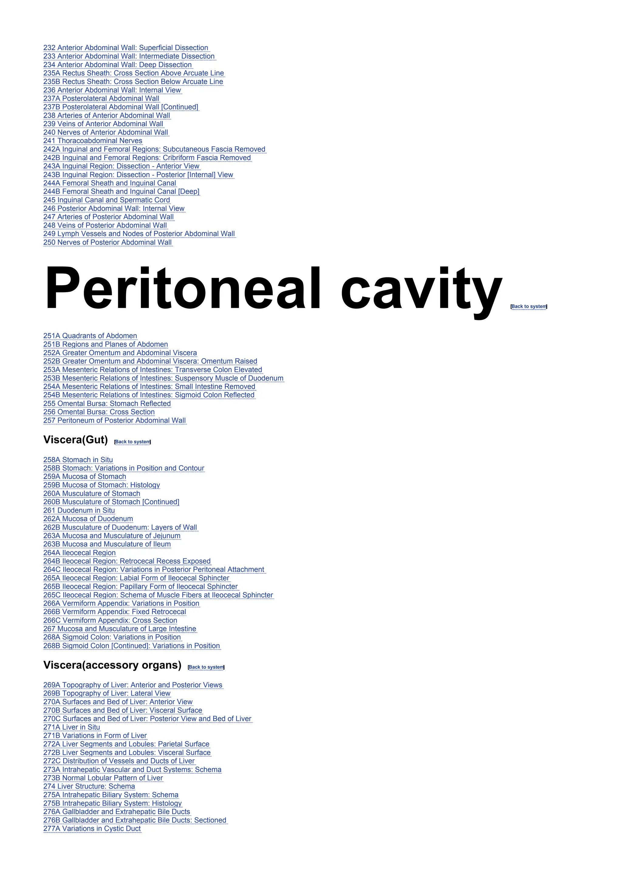 232 Anterior Abdominal Wall: Superficial Dissection
233 Anterior Abdominal Wall: Intermediate Dissection
234 Anterior Abdominal Wall: Deep Dissection
235A Rectus Sheath: Cross Section Above Arcuate Line
235B Rectus Sheath: Cross Section Below Arcuate Line
236 Anterior Abdominal Wall: Internal View
237A Posterolateral Abdominal Wall
237B Posterolateral Abdominal Wall [Continued]
238 Arteries of Anterior Abdominal Wall
239 Veins of Anterior Abdominal Wall
240 Nerves of Anterior Abdominal Wall
241 Thoracoabdominal Nerves
242A Inguinal and Femoral Regions: Subcutaneous Fascia Removed
242B Inguinal and Femoral Regions: Cribriform Fascia Removed
243A Inguinal Region: Dissection - Anterior View
243B Inguinal Region: Dissection - Posterior [Internal] View
244A Femoral Sheath and Inguinal Canal
244B Femoral Sheath and Inguinal Canal [Deep]
245 Inguinal Canal and Spermatic Cord
246 Posterior Abdominal Wall: Internal View
247 Arteries of Posterior Abdominal Wall
248 Veins of Posterior Abdominal Wall
249 Lymph Vessels and Nodes of Posterior Abdominal Wall
250 Nerves of Posterior Abdominal Wall
Peritoneal cavity[Back to system
]
251A Quadrants of Abdomen
251B Regions and Planes of Abdomen
252A Greater Omentum and Abdominal Viscera
252B Greater Omentum and Abdominal Viscera: Omentum Raised
253A Mesenteric Relations of Intestines: Transverse Colon Elevated
253B Mesenteric Relations of Intestines: Suspensory Muscle of Duodenum
254A Mesenteric Relations of Intestines: Small Intestine Removed
254B Mesenteric Relations of Intestines: Sigmoid Colon Reflected
255 Omental Bursa: Stomach Reflected
256 Omental Bursa: Cross Section
257 Peritoneum of Posterior Abdominal Wall
Viscera(Gut) [Back to system
]
258A Stomach in Situ
258B Stomach: Variations in Position and Contour
259A Mucosa of Stomach
259B Mucosa of Stomach: Histology
260A Musculature of Stomach
260B Musculature of Stomach [Continued]
261 Duodenum in Situ
262A Mucosa of Duodenum
262B Musculature of Duodenum: Layers of Wall
263A Mucosa and Musculature of Jejunum
263B Mucosa and Musculature of Ileum
264A Ileocecal Region
264B Ileocecal Region: Retrocecal Recess Exposed
264C Ileocecal Region: Variations in Posterior Peritoneal Attachment
265A Ileocecal Region: Labial Form of Ileocecal Sphincter
265B Ileocecal Region: Papillary Form of Ileocecal Sphincter
265C Ileocecal Region: Schema of Muscle Fibers at Ileocecal Sphincter
266A Vermiform Appendix: Variations in Position
266B Vermiform Appendix: Fixed Retrocecal
266C Vermiform Appendix: Cross Section
267 Mucosa and Musculature of Large Intestine
268A Sigmoid Colon: Variations in Position
268B Sigmoid Colon [Continued]: Variations in Position
Viscera(accessory organs) [Back to system
]
269A Topography of Liver: Anterior and Posterior Views
269B Topography of Liver: Lateral View
270A Surfaces and Bed of Liver: Anterior View
270B Surfaces and Bed of Liver: Visceral Surface
270C Surfaces and Bed of Liver: Posterior View and Bed of Liver
271A Liver in Situ
271B Variations in Form of Liver
272A Liver Segments and Lobules: Parietal Surface
272B Liver Segments and Lobules: Visceral Surface
272C Distribution of Vessels and Ducts of Liver
273A Intrahepatic Vascular and Duct Systems: Schema
273B Normal Lobular Pattern of Liver
274 Liver Structure: Schema
275A Intrahepatic Biliary System: Schema
275B Intrahepatic Biliary System: Histology
276A Gallbladder and Extrahepatic Bile Ducts
276B Gallbladder and Extrahepatic Bile Ducts: Sectioned
277A Variations in Cystic Duct
 