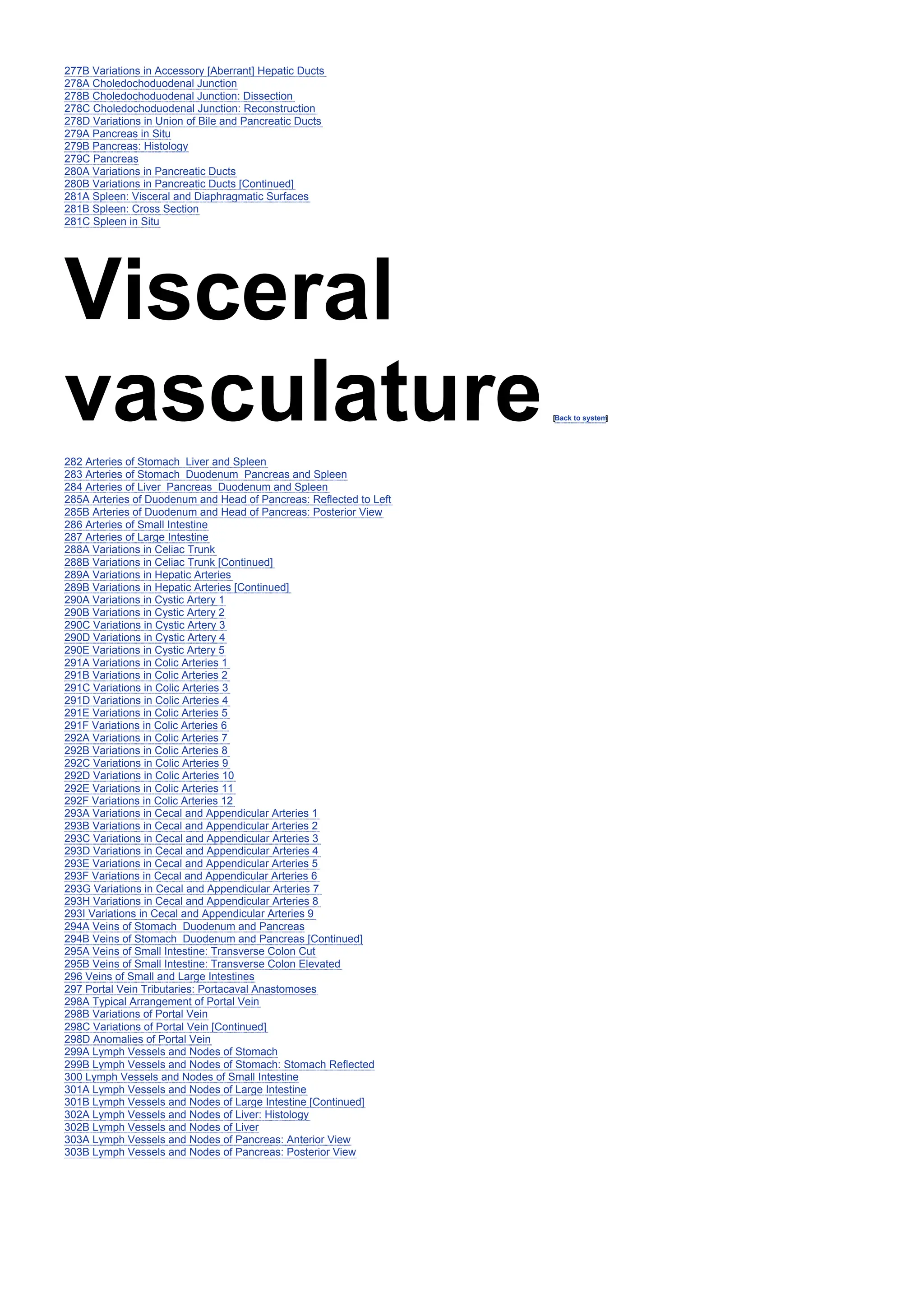 277B Variations in Accessory [Aberrant] Hepatic Ducts
278A Choledochoduodenal Junction
278B Choledochoduodenal Junction: Dissection
278C Choledochoduodenal Junction: Reconstruction
278D Variations in Union of Bile and Pancreatic Ducts
279A Pancreas in Situ
279B Pancreas: Histology
279C Pancreas
280A Variations in Pancreatic Ducts
280B Variations in Pancreatic Ducts [Continued]
281A Spleen: Visceral and Diaphragmatic Surfaces
281B Spleen: Cross Section
281C Spleen in Situ
Visceral
vasculature[Back to system
]
282 Arteries of Stomach Liver and Spleen
283 Arteries of Stomach Duodenum Pancreas and Spleen
284 Arteries of Liver Pancreas Duodenum and Spleen
285A Arteries of Duodenum and Head of Pancreas: Reflected to Left
285B Arteries of Duodenum and Head of Pancreas: Posterior View
286 Arteries of Small Intestine
287 Arteries of Large Intestine
288A Variations in Celiac Trunk
288B Variations in Celiac Trunk [Continued]
289A Variations in Hepatic Arteries
289B Variations in Hepatic Arteries [Continued]
290A Variations in Cystic Artery 1
290B Variations in Cystic Artery 2
290C Variations in Cystic Artery 3
290D Variations in Cystic Artery 4
290E Variations in Cystic Artery 5
291A Variations in Colic Arteries 1
291B Variations in Colic Arteries 2
291C Variations in Colic Arteries 3
291D Variations in Colic Arteries 4
291E Variations in Colic Arteries 5
291F Variations in Colic Arteries 6
292A Variations in Colic Arteries 7
292B Variations in Colic Arteries 8
292C Variations in Colic Arteries 9
292D Variations in Colic Arteries 10
292E Variations in Colic Arteries 11
292F Variations in Colic Arteries 12
293A Variations in Cecal and Appendicular Arteries 1
293B Variations in Cecal and Appendicular Arteries 2
293C Variations in Cecal and Appendicular Arteries 3
293D Variations in Cecal and Appendicular Arteries 4
293E Variations in Cecal and Appendicular Arteries 5
293F Variations in Cecal and Appendicular Arteries 6
293G Variations in Cecal and Appendicular Arteries 7
293H Variations in Cecal and Appendicular Arteries 8
293I Variations in Cecal and Appendicular Arteries 9
294A Veins of Stomach Duodenum and Pancreas
294B Veins of Stomach Duodenum and Pancreas [Continued]
295A Veins of Small Intestine: Transverse Colon Cut
295B Veins of Small Intestine: Transverse Colon Elevated
296 Veins of Small and Large Intestines
297 Portal Vein Tributaries: Portacaval Anastomoses
298A Typical Arrangement of Portal Vein
298B Variations of Portal Vein
298C Variations of Portal Vein [Continued]
298D Anomalies of Portal Vein
299A Lymph Vessels and Nodes of Stomach
299B Lymph Vessels and Nodes of Stomach: Stomach Reflected
300 Lymph Vessels and Nodes of Small Intestine
301A Lymph Vessels and Nodes of Large Intestine
301B Lymph Vessels and Nodes of Large Intestine [Continued]
302A Lymph Vessels and Nodes of Liver: Histology
302B Lymph Vessels and Nodes of Liver
303A Lymph Vessels and Nodes of Pancreas: Anterior View
303B Lymph Vessels and Nodes of Pancreas: Posterior View
 