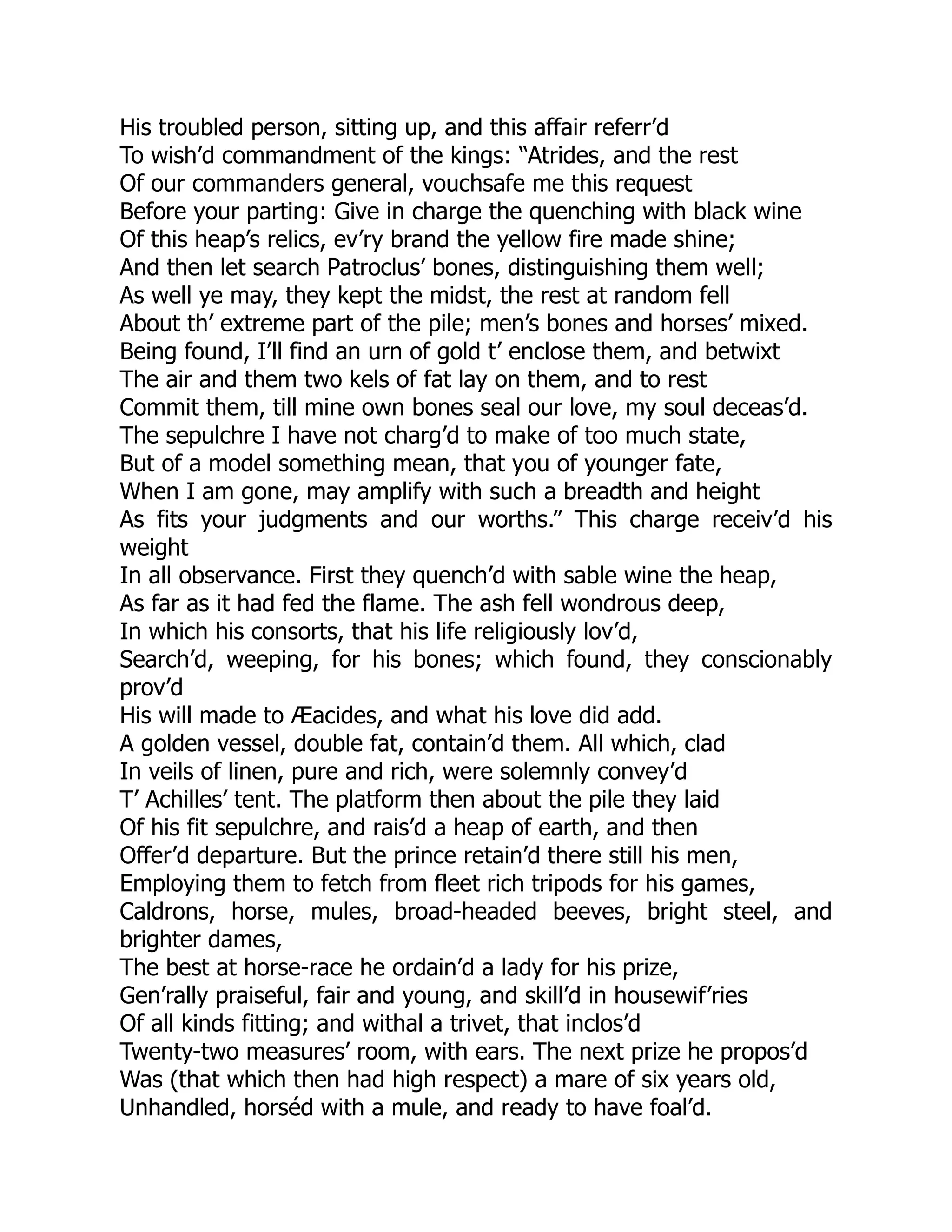 His troubled person, sitting up, and this affair referr’d
To wish’d commandment of the kings: “Atrides, and the rest
Of our commanders general, vouchsafe me this request
Before your parting: Give in charge the quenching with black wine
Of this heap’s relics, ev’ry brand the yellow fire made shine;
And then let search Patroclus’ bones, distinguishing them well;
As well ye may, they kept the midst, the rest at random fell
About th’ extreme part of the pile; men’s bones and horses’ mixed.
Being found, I’ll find an urn of gold t’ enclose them, and betwixt
The air and them two kels of fat lay on them, and to rest
Commit them, till mine own bones seal our love, my soul deceas’d.
The sepulchre I have not charg’d to make of too much state,
But of a model something mean, that you of younger fate,
When I am gone, may amplify with such a breadth and height
As fits your judgments and our worths.” This charge receiv’d his
weight
In all observance. First they quench’d with sable wine the heap,
As far as it had fed the flame. The ash fell wondrous deep,
In which his consorts, that his life religiously lov’d,
Search’d, weeping, for his bones; which found, they conscionably
prov’d
His will made to Æacides, and what his love did add.
A golden vessel, double fat, contain’d them. All which, clad
In veils of linen, pure and rich, were solemnly convey’d
T’ Achilles’ tent. The platform then about the pile they laid
Of his fit sepulchre, and rais’d a heap of earth, and then
Offer’d departure. But the prince retain’d there still his men,
Employing them to fetch from fleet rich tripods for his games,
Caldrons, horse, mules, broad-headed beeves, bright steel, and
brighter dames,
The best at horse-race he ordain’d a lady for his prize,
Gen’rally praiseful, fair and young, and skill’d in housewif’ries
Of all kinds fitting; and withal a trivet, that inclos’d
Twenty-two measures’ room, with ears. The next prize he propos’d
Was (that which then had high respect) a mare of six years old,
Unhandled, horséd with a mule, and ready to have foal’d.
 