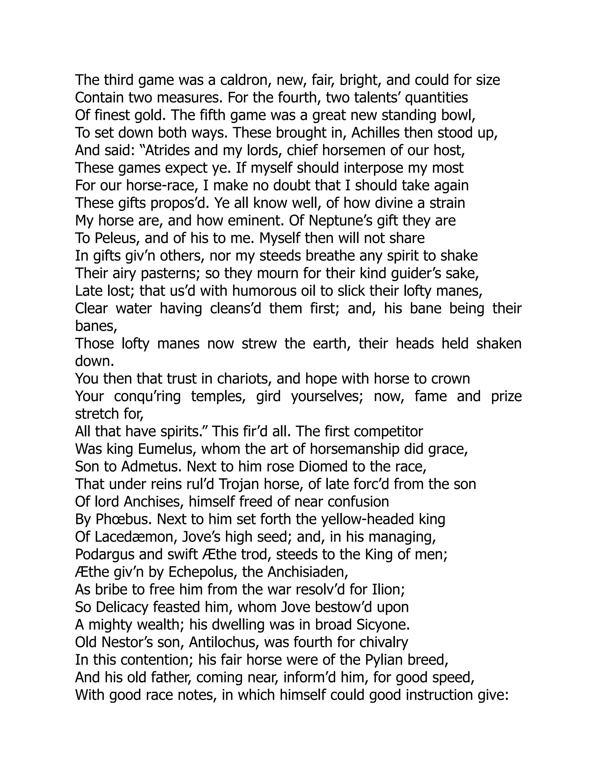 The third game was a caldron, new, fair, bright, and could for size
Contain two measures. For the fourth, two talents’ quantities
Of finest gold. The fifth game was a great new standing bowl,
To set down both ways. These brought in, Achilles then stood up,
And said: “Atrides and my lords, chief horsemen of our host,
These games expect ye. If myself should interpose my most
For our horse-race, I make no doubt that I should take again
These gifts propos’d. Ye all know well, of how divine a strain
My horse are, and how eminent. Of Neptune’s gift they are
To Peleus, and of his to me. Myself then will not share
In gifts giv’n others, nor my steeds breathe any spirit to shake
Their airy pasterns; so they mourn for their kind guider’s sake,
Late lost; that us’d with humorous oil to slick their lofty manes,
Clear water having cleans’d them first; and, his bane being their
banes,
Those lofty manes now strew the earth, their heads held shaken
down.
You then that trust in chariots, and hope with horse to crown
Your conqu’ring temples, gird yourselves; now, fame and prize
stretch for,
All that have spirits.” This fir’d all. The first competitor
Was king Eumelus, whom the art of horsemanship did grace,
Son to Admetus. Next to him rose Diomed to the race,
That under reins rul’d Trojan horse, of late forc’d from the son
Of lord Anchises, himself freed of near confusion
By Phœbus. Next to him set forth the yellow-headed king
Of Lacedæmon, Jove’s high seed; and, in his managing,
Podargus and swift Æthe trod, steeds to the King of men;
Æthe giv’n by Echepolus, the Anchisiaden,
As bribe to free him from the war resolv’d for Ilion;
So Delicacy feasted him, whom Jove bestow’d upon
A mighty wealth; his dwelling was in broad Sicyone.
Old Nestor’s son, Antilochus, was fourth for chivalry
In this contention; his fair horse were of the Pylian breed,
And his old father, coming near, inform’d him, for good speed,
With good race notes, in which himself could good instruction give:
 