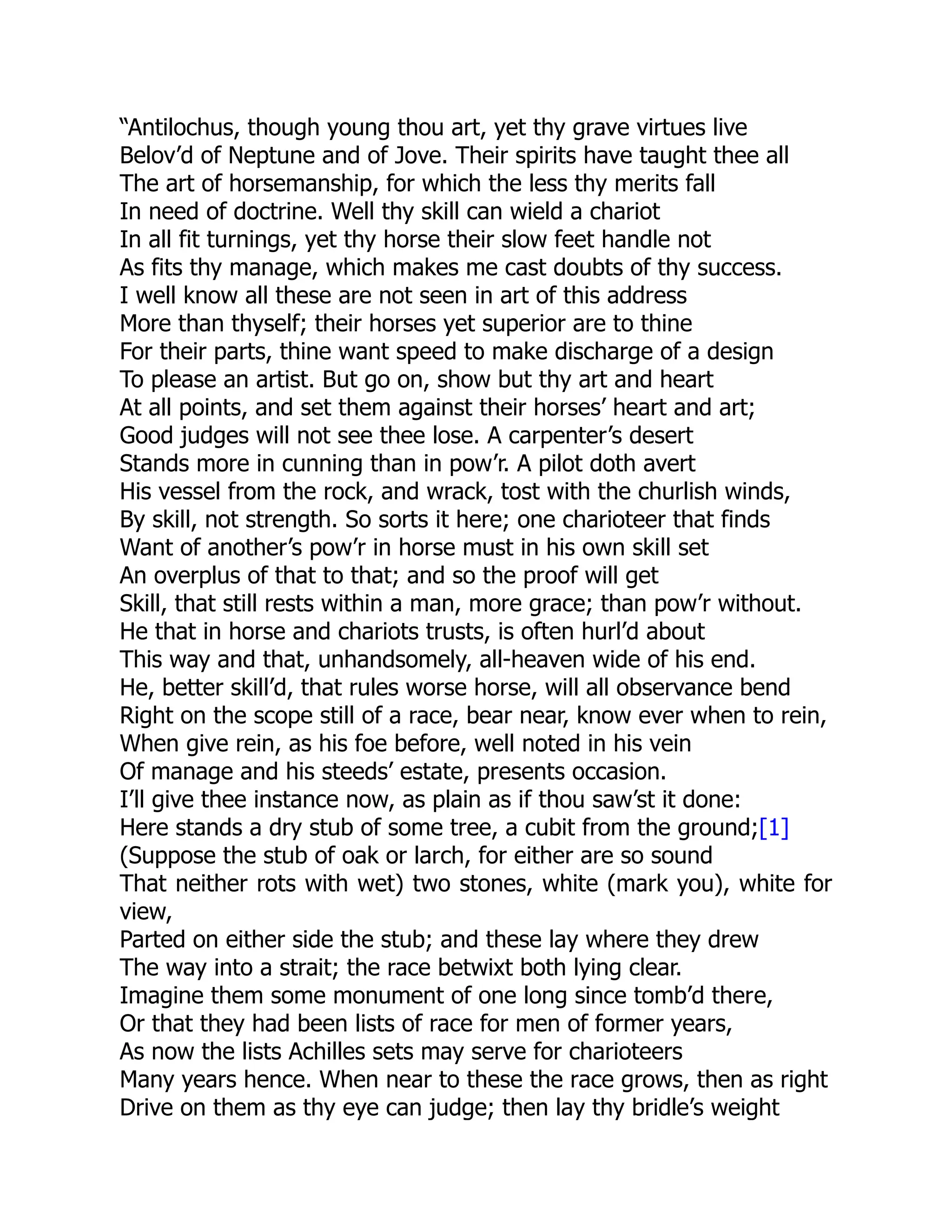 “Antilochus, though young thou art, yet thy grave virtues live
Belov’d of Neptune and of Jove. Their spirits have taught thee all
The art of horsemanship, for which the less thy merits fall
In need of doctrine. Well thy skill can wield a chariot
In all fit turnings, yet thy horse their slow feet handle not
As fits thy manage, which makes me cast doubts of thy success.
I well know all these are not seen in art of this address
More than thyself; their horses yet superior are to thine
For their parts, thine want speed to make discharge of a design
To please an artist. But go on, show but thy art and heart
At all points, and set them against their horses’ heart and art;
Good judges will not see thee lose. A carpenter’s desert
Stands more in cunning than in pow’r. A pilot doth avert
His vessel from the rock, and wrack, tost with the churlish winds,
By skill, not strength. So sorts it here; one charioteer that finds
Want of another’s pow’r in horse must in his own skill set
An overplus of that to that; and so the proof will get
Skill, that still rests within a man, more grace; than pow’r without.
He that in horse and chariots trusts, is often hurl’d about
This way and that, unhandsomely, all-heaven wide of his end.
He, better skill’d, that rules worse horse, will all observance bend
Right on the scope still of a race, bear near, know ever when to rein,
When give rein, as his foe before, well noted in his vein
Of manage and his steeds’ estate, presents occasion.
I’ll give thee instance now, as plain as if thou saw’st it done:
Here stands a dry stub of some tree, a cubit from the ground;[1]
(Suppose the stub of oak or larch, for either are so sound
That neither rots with wet) two stones, white (mark you), white for
view,
Parted on either side the stub; and these lay where they drew
The way into a strait; the race betwixt both lying clear.
Imagine them some monument of one long since tomb’d there,
Or that they had been lists of race for men of former years,
As now the lists Achilles sets may serve for charioteers
Many years hence. When near to these the race grows, then as right
Drive on them as thy eye can judge; then lay thy bridle’s weight
 